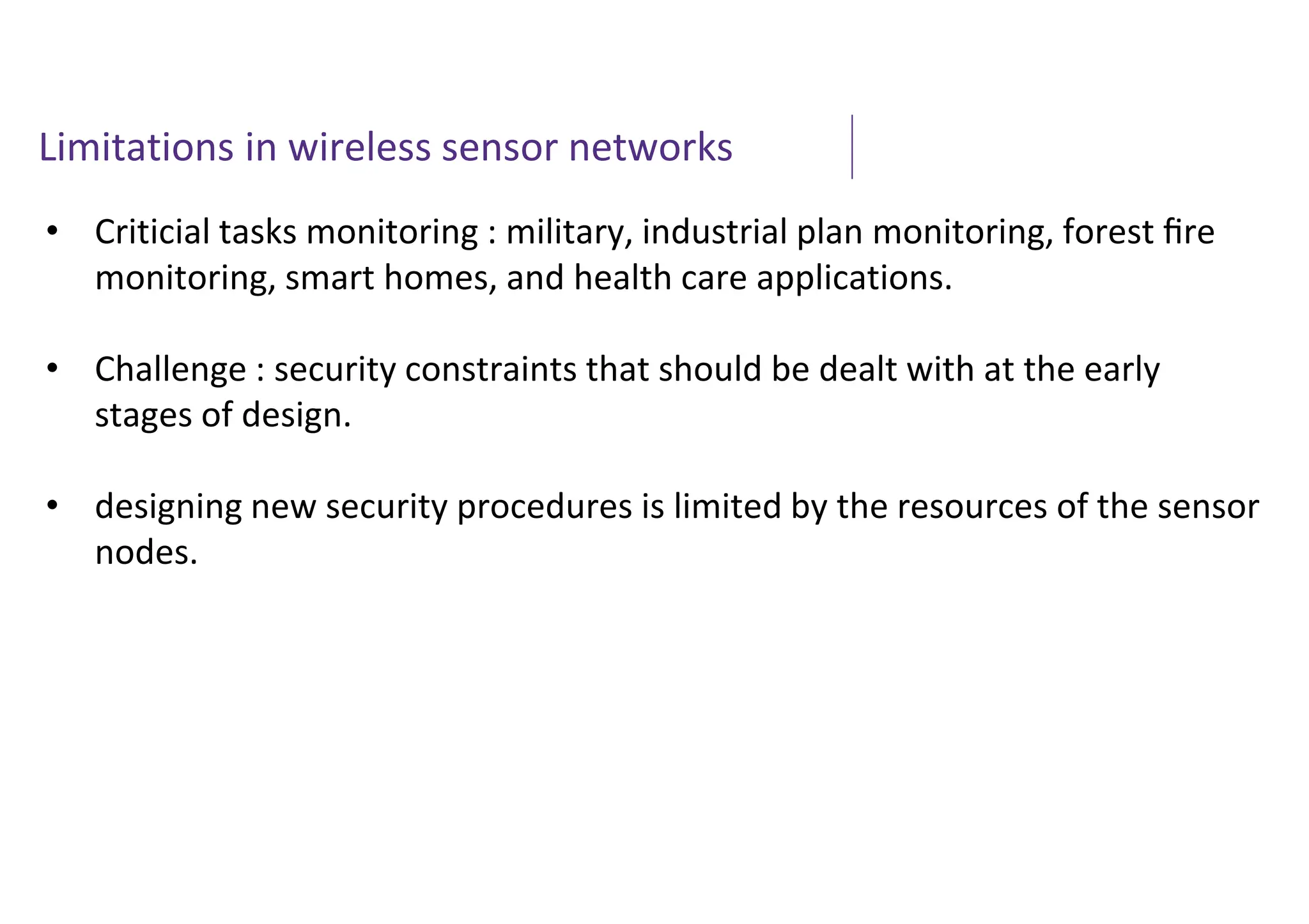 Limitations in wireless sensor networks
• Criticial tasks monitoring : military, industrial plan monitoring, forest ﬁre
monitoring, smart homes, and health care applications.
• Challenge : security constraints that should be dealt with at the early
stages of design.
• designing new security procedures is limited by the resources of the sensor
nodes.
 
