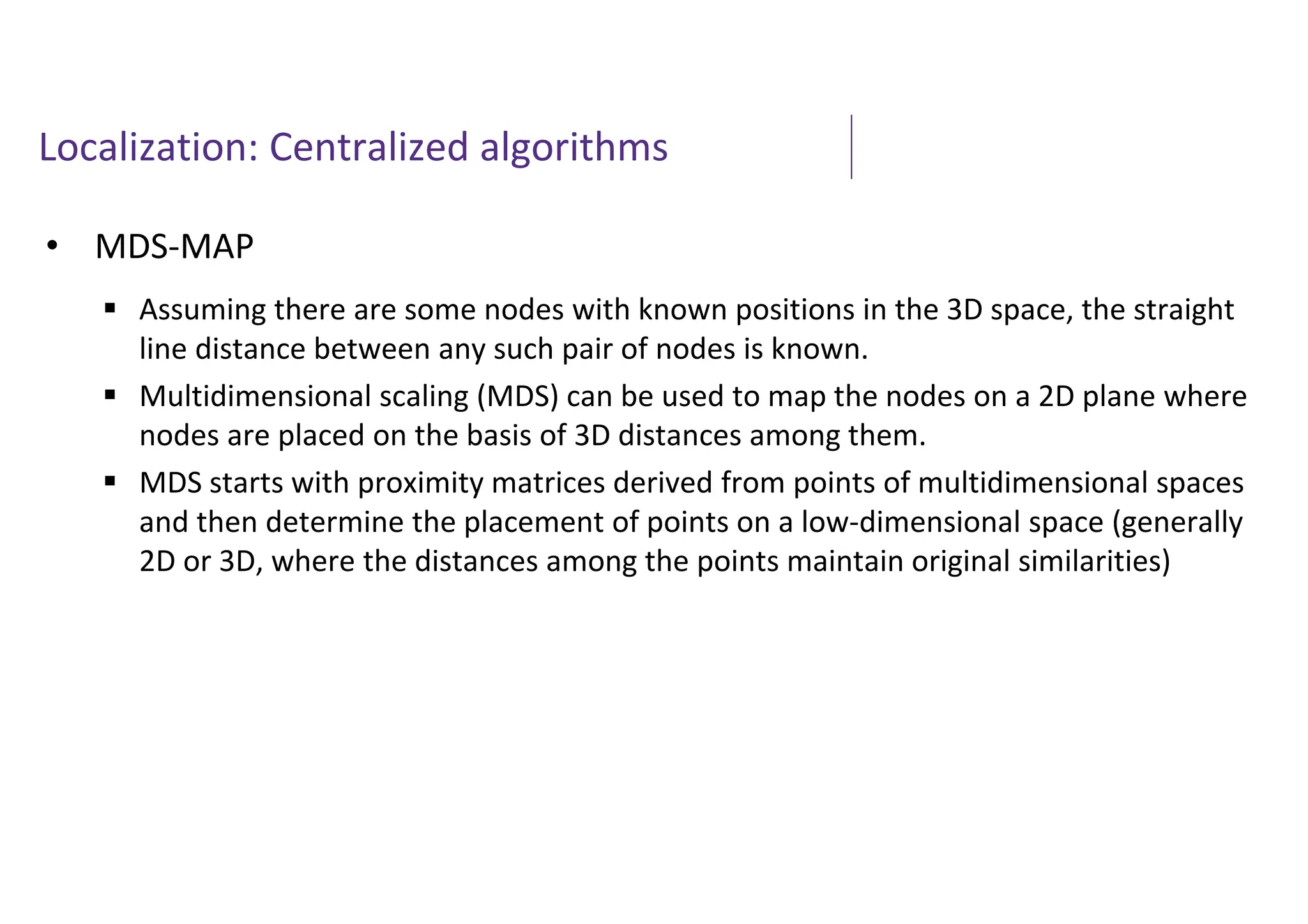 Localization: Centralized algorithms
• MDS-MAP
 Assuming there are some nodes with known positions in the 3D space, the straight
line distance between any such pair of nodes is known.
 Multidimensional scaling (MDS) can be used to map the nodes on a 2D plane where
nodes are placed on the basis of 3D distances among them.
 MDS starts with proximity matrices derived from points of multidimensional spaces
and then determine the placement of points on a low-dimensional space (generally
2D or 3D, where the distances among the points maintain original similarities)
 