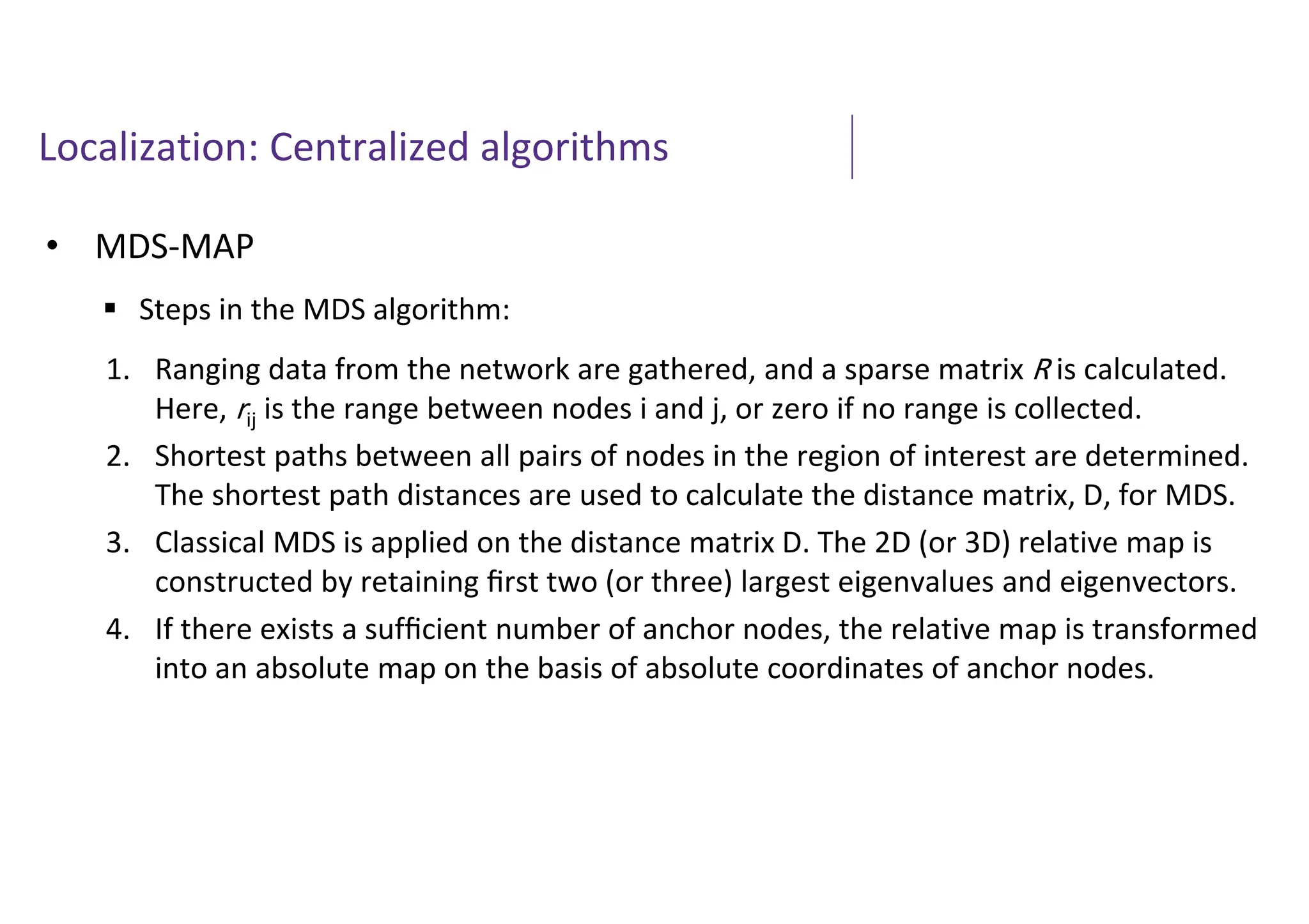 Localization: Centralized algorithms
• MDS-MAP
 Steps in the MDS algorithm:
1. Ranging data from the network are gathered, and a sparse matrix R is calculated.
Here, rij is the range between nodes i and j, or zero if no range is collected.
2. Shortest paths between all pairs of nodes in the region of interest are determined.
The shortest path distances are used to calculate the distance matrix, D, for MDS.
3. Classical MDS is applied on the distance matrix D. The 2D (or 3D) relative map is
constructed by retaining ﬁrst two (or three) largest eigenvalues and eigenvectors.
4. If there exists a sufﬁcient number of anchor nodes, the relative map is transformed
into an absolute map on the basis of absolute coordinates of anchor nodes.
 