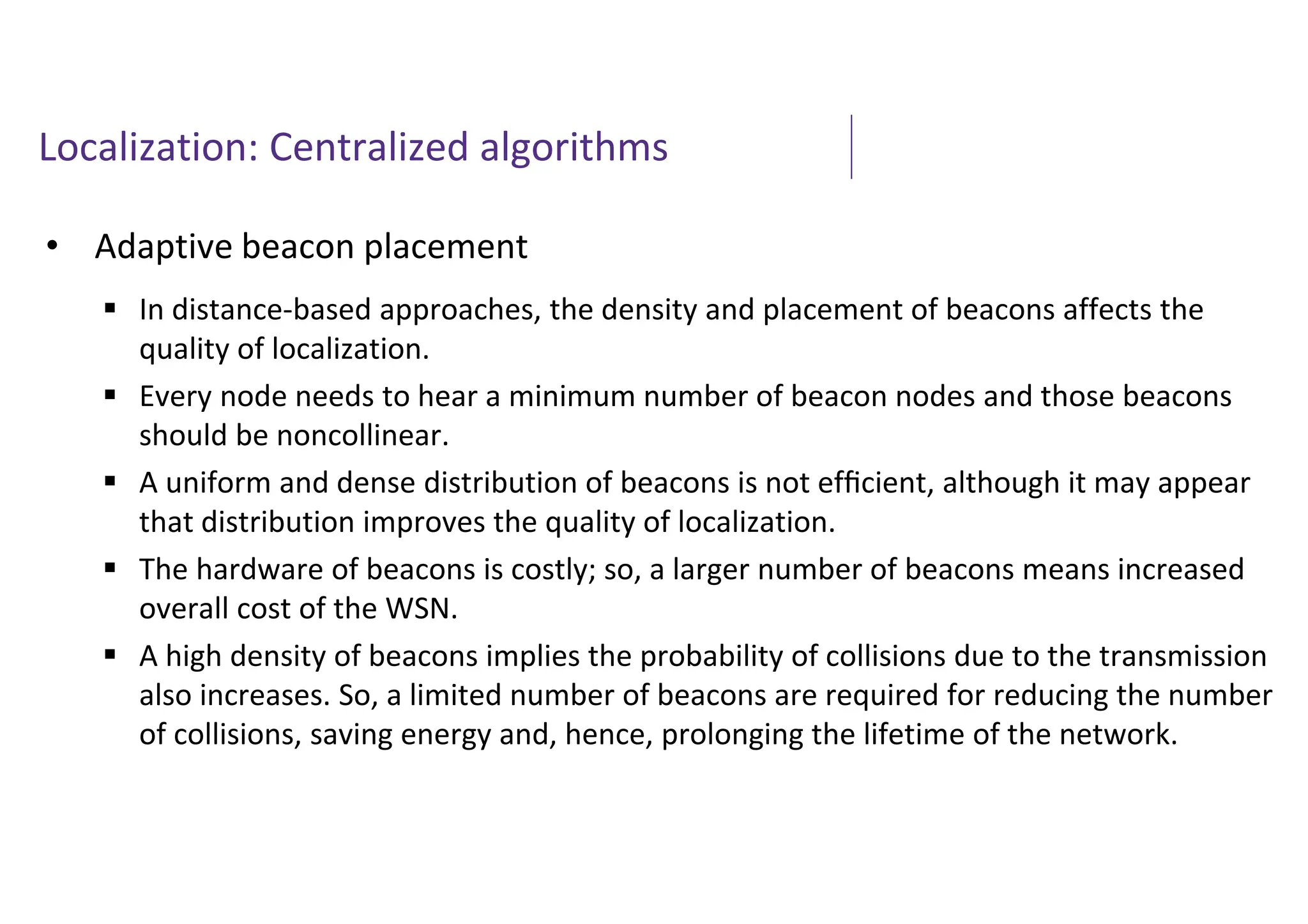Localization: Centralized algorithms
• Adaptive beacon placement
 In distance-based approaches, the density and placement of beacons affects the
quality of localization.
 Every node needs to hear a minimum number of beacon nodes and those beacons
should be noncollinear.
 A uniform and dense distribution of beacons is not efﬁcient, although it may appear
that distribution improves the quality of localization.
 The hardware of beacons is costly; so, a larger number of beacons means increased
overall cost of the WSN.
 A high density of beacons implies the probability of collisions due to the transmission
also increases. So, a limited number of beacons are required for reducing the number
of collisions, saving energy and, hence, prolonging the lifetime of the network.
 