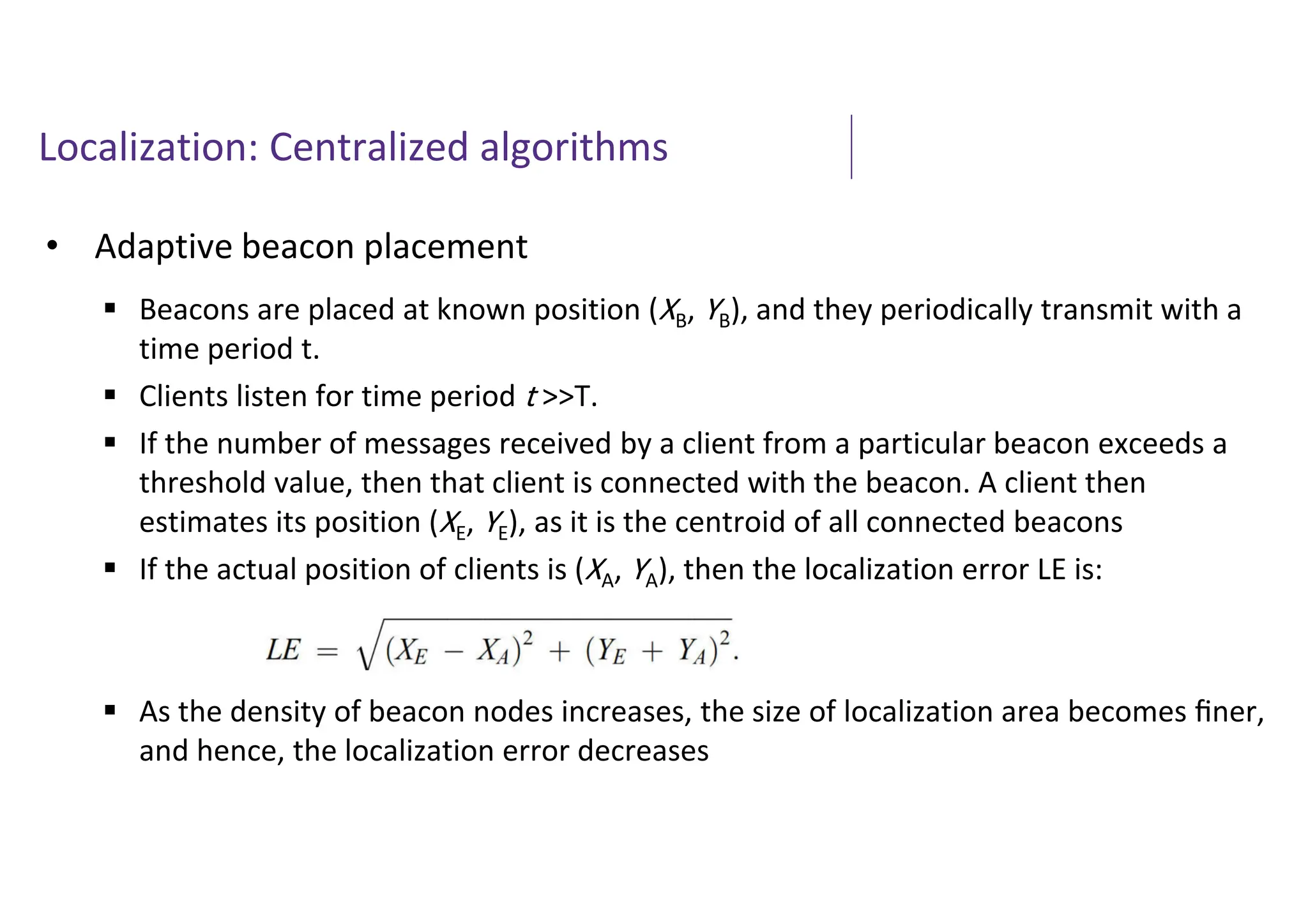 Localization: Centralized algorithms
• Adaptive beacon placement
 Beacons are placed at known position (XB, YB), and they periodically transmit with a
time period t.
 Clients listen for time period t >>T.
 If the number of messages received by a client from a particular beacon exceeds a
threshold value, then that client is connected with the beacon. A client then
estimates its position (XE, YE), as it is the centroid of all connected beacons
 If the actual position of clients is (XA, YA), then the localization error LE is:
 As the density of beacon nodes increases, the size of localization area becomes ﬁner,
and hence, the localization error decreases
 