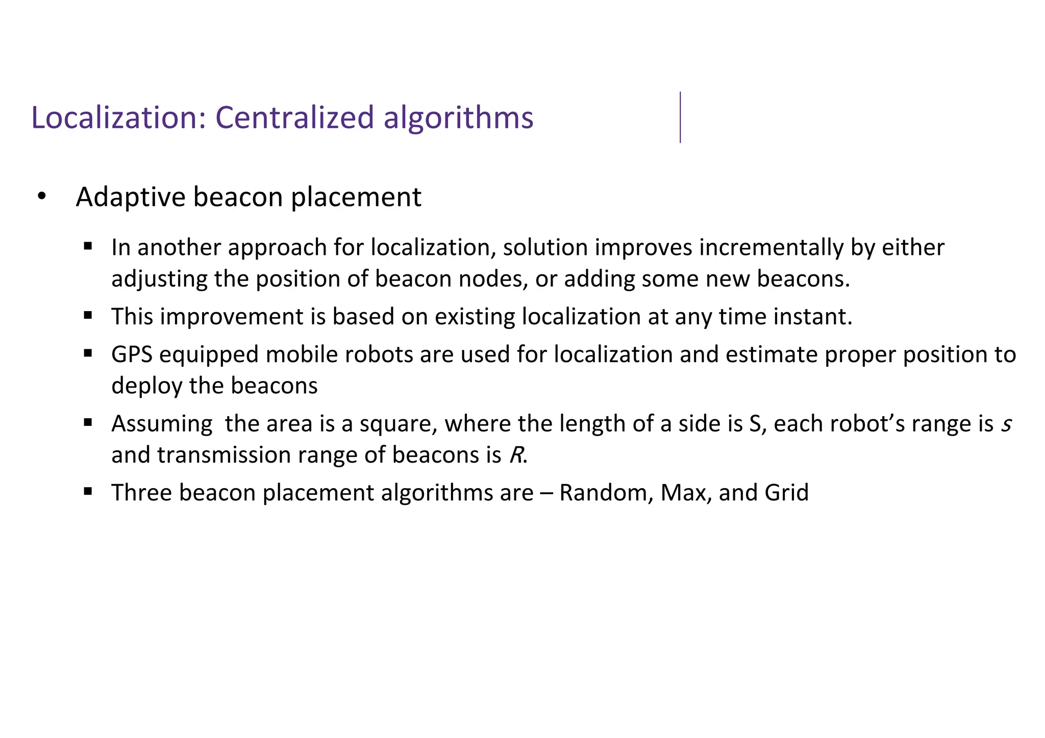 Localization: Centralized algorithms
• Adaptive beacon placement
 In another approach for localization, solution improves incrementally by either
adjusting the position of beacon nodes, or adding some new beacons.
 This improvement is based on existing localization at any time instant.
 GPS equipped mobile robots are used for localization and estimate proper position to
deploy the beacons
 Assuming the area is a square, where the length of a side is S, each robot’s range is s
and transmission range of beacons is R.
 Three beacon placement algorithms are – Random, Max, and Grid
 