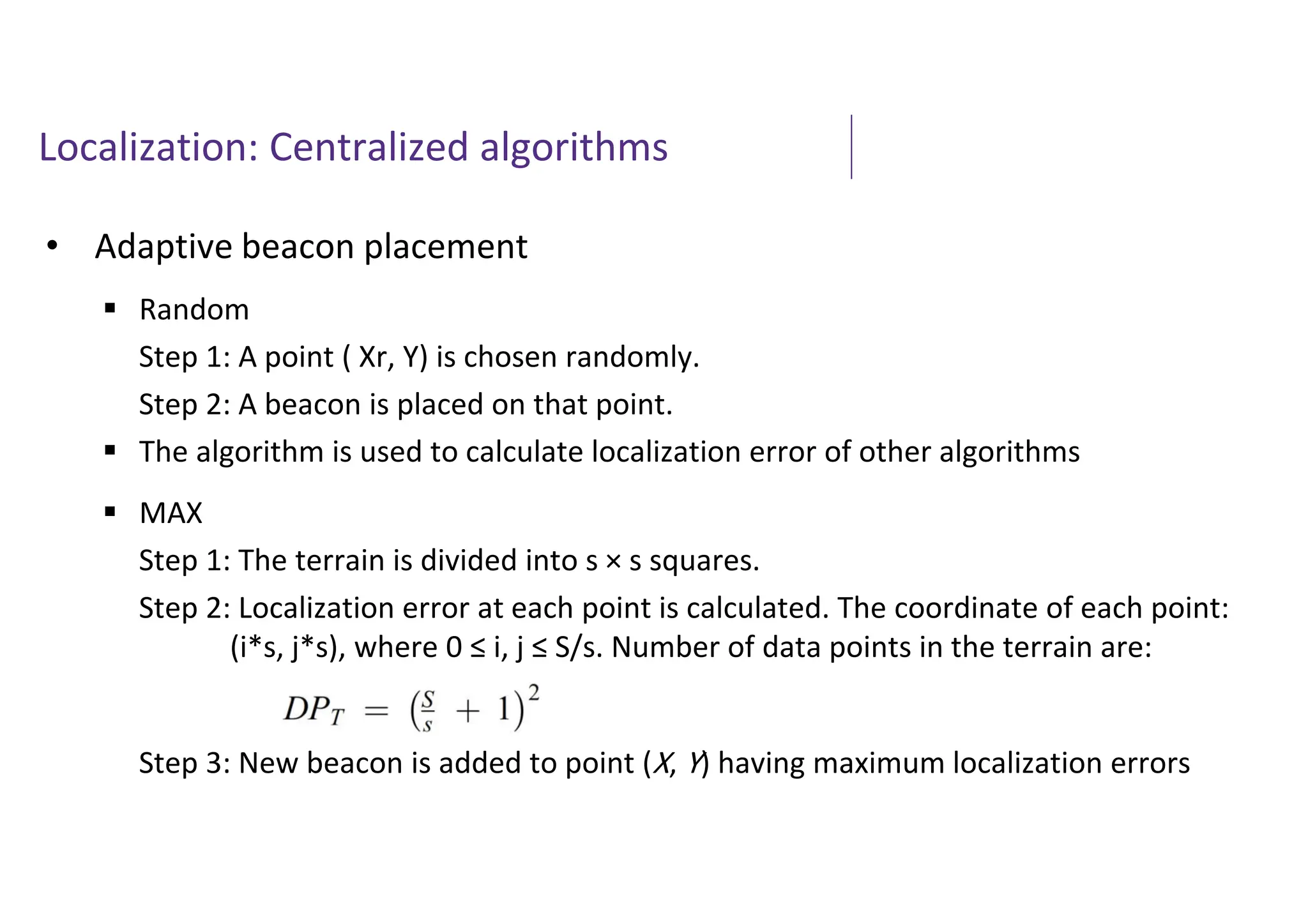 Localization: Centralized algorithms
• Adaptive beacon placement
 Random
Step 1: A point ( Xr, Y) is chosen randomly.
Step 2: A beacon is placed on that point.
 The algorithm is used to calculate localization error of other algorithms
 MAX
Step 1: The terrain is divided into s × s squares.
Step 2: Localization error at each point is calculated. The coordinate of each point:
(i*s, j*s), where 0 ≤ i, j ≤ S/s. Number of data points in the terrain are:
Step 3: New beacon is added to point (X, Y) having maximum localization errors
 