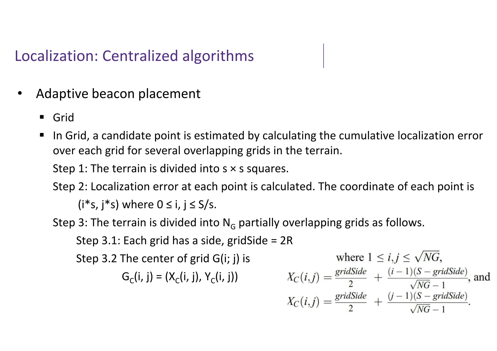 Localization: Centralized algorithms
• Adaptive beacon placement
 Grid
 In Grid, a candidate point is estimated by calculating the cumulative localization error
over each grid for several overlapping grids in the terrain.
Step 1: The terrain is divided into s × s squares.
Step 2: Localization error at each point is calculated. The coordinate of each point is
(i*s, j*s) where 0 ≤ i, j ≤ S/s.
Step 3: The terrain is divided into NG partially overlapping grids as follows.
Step 3.1: Each grid has a side, gridSide = 2R
Step 3.2 The center of grid G(i; j) is
GC(i, j) = (XC(i, j), YC(i, j))
 
