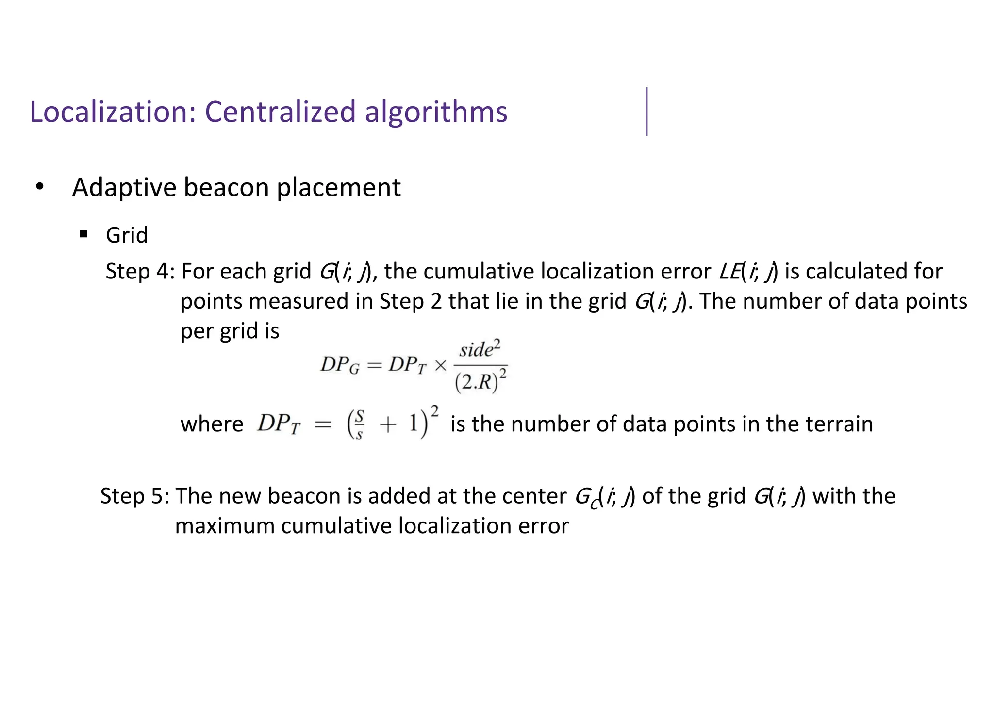 Localization: Centralized algorithms
• Adaptive beacon placement
 Grid
Step 4: For each grid G(i; j), the cumulative localization error LE(i; j) is calculated for
points measured in Step 2 that lie in the grid G(i; j). The number of data points
per grid is
where is the number of data points in the terrain
Step 5: The new beacon is added at the center GC(i; j) of the grid G(i; j) with the
maximum cumulative localization error
 