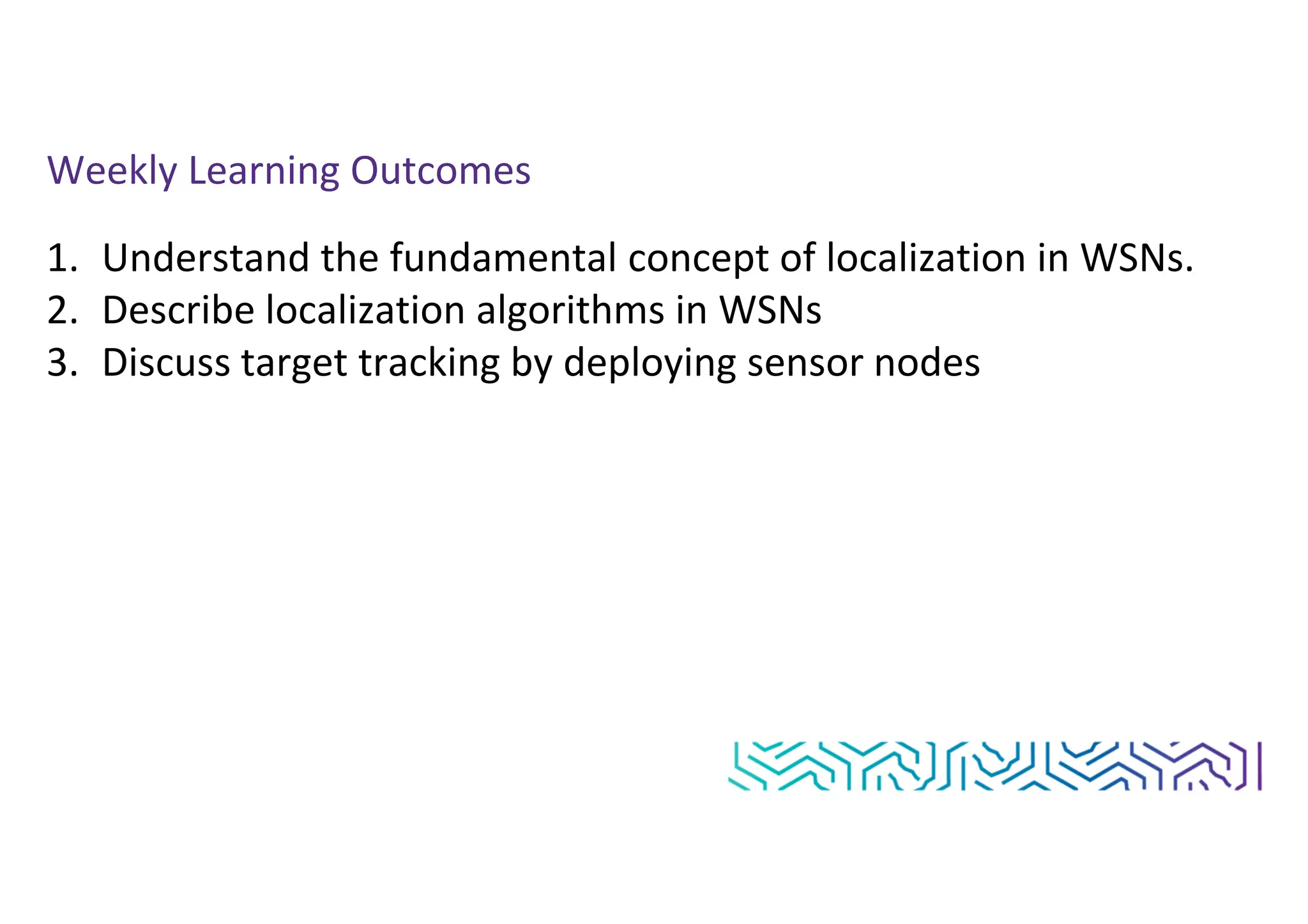 Weekly Learning Outcomes
1. Understand the fundamental concept of localization in WSNs.
2. Describe localization algorithms in WSNs
3. Discuss target tracking by deploying sensor nodes
 