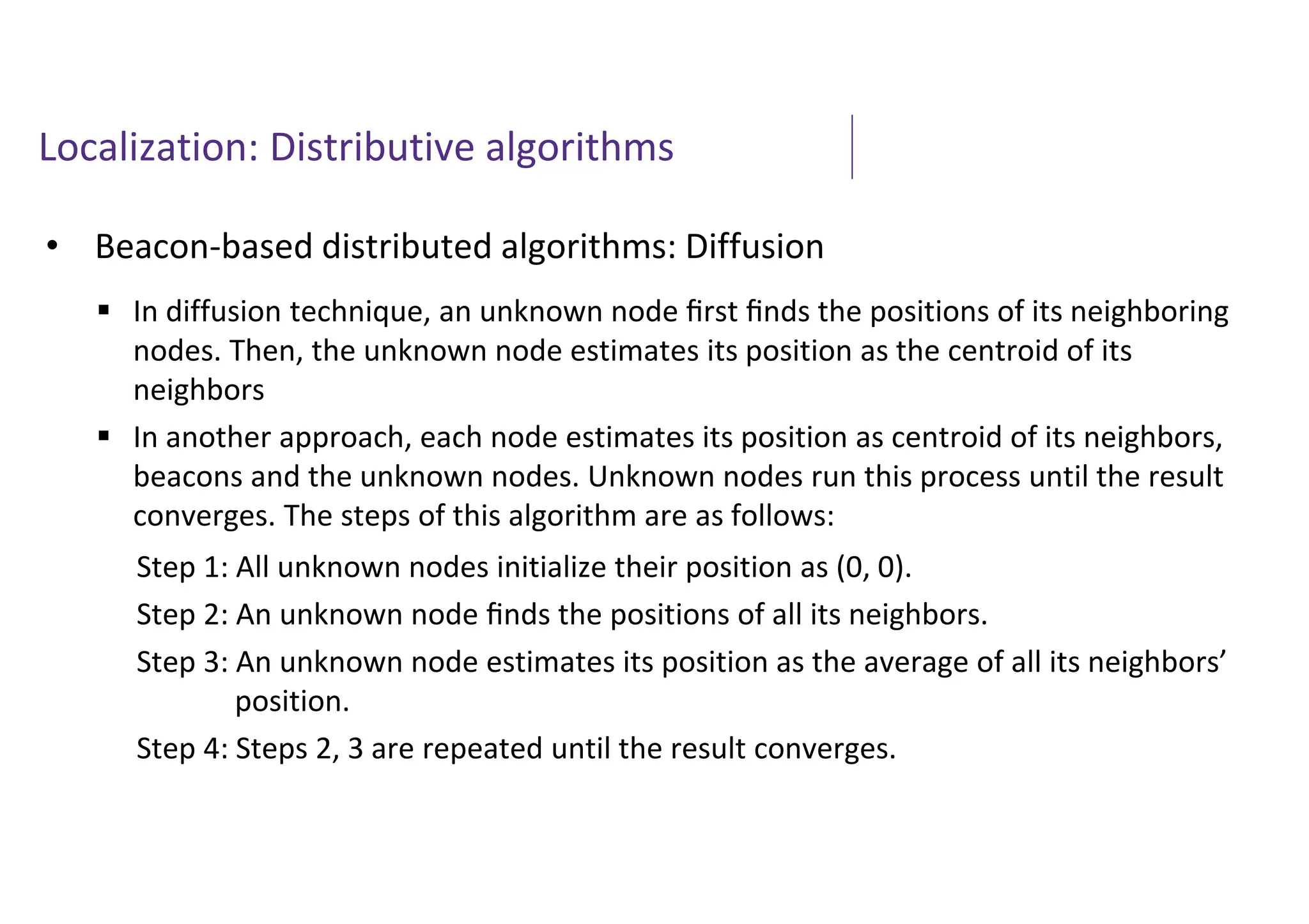 Localization: Distributive algorithms
• Beacon-based distributed algorithms: Diffusion
 In diffusion technique, an unknown node ﬁrst ﬁnds the positions of its neighboring
nodes. Then, the unknown node estimates its position as the centroid of its
neighbors
 In another approach, each node estimates its position as centroid of its neighbors,
beacons and the unknown nodes. Unknown nodes run this process until the result
converges. The steps of this algorithm are as follows:
Step 1: All unknown nodes initialize their position as (0, 0).
Step 2: An unknown node ﬁnds the positions of all its neighbors.
Step 3: An unknown node estimates its position as the average of all its neighbors’
position.
Step 4: Steps 2, 3 are repeated until the result converges.
 