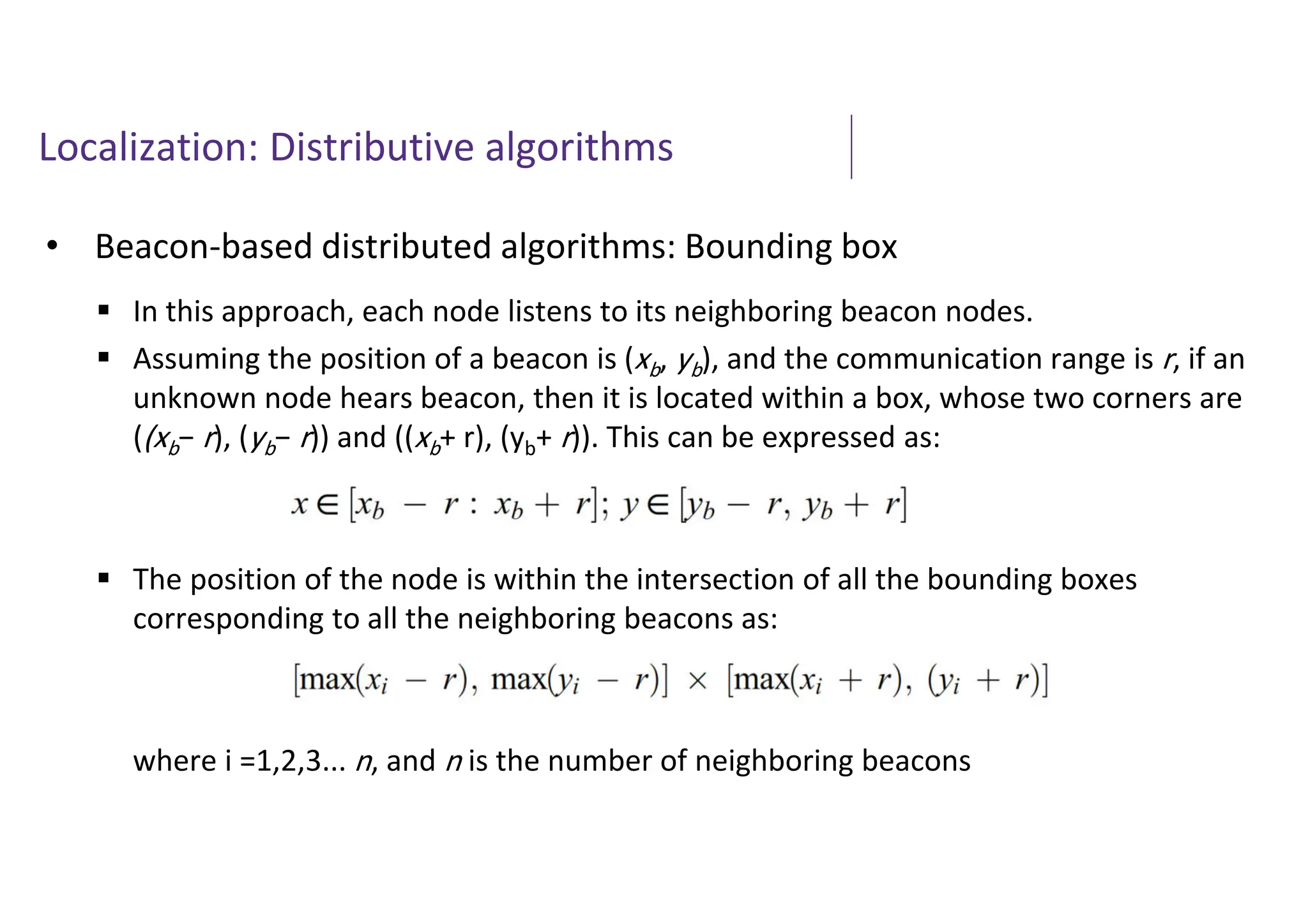 Localization: Distributive algorithms
• Beacon-based distributed algorithms: Bounding box
 In this approach, each node listens to its neighboring beacon nodes.
 Assuming the position of a beacon is (xb, yb), and the communication range is r, if an
unknown node hears beacon, then it is located within a box, whose two corners are
((xb− r), (yb− r)) and ((xb+ r), (yb+ r)). This can be expressed as:
 The position of the node is within the intersection of all the bounding boxes
corresponding to all the neighboring beacons as:
where i =1,2,3... n, and n is the number of neighboring beacons
 