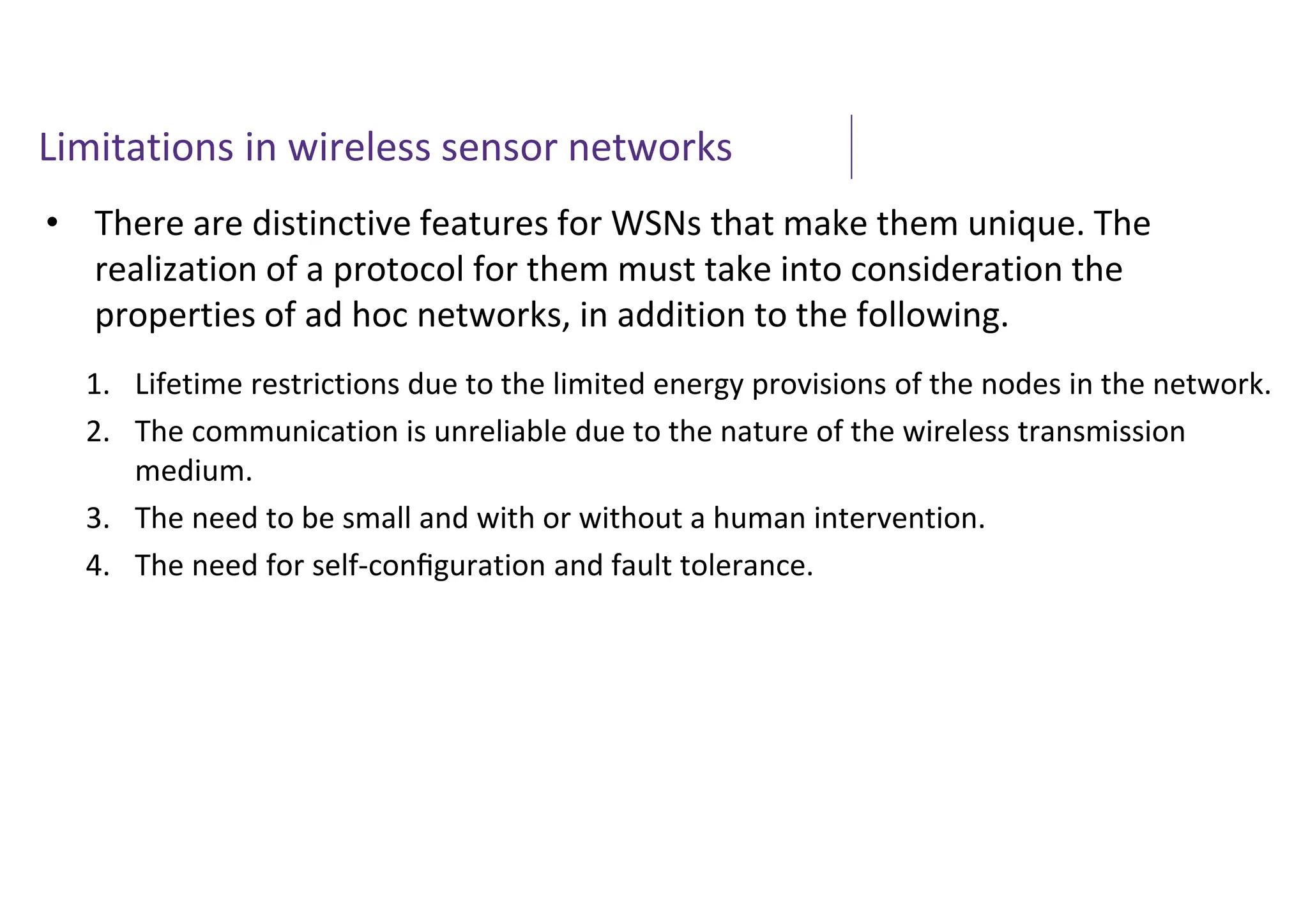 Limitations in wireless sensor networks
• There are distinctive features for WSNs that make them unique. The
realization of a protocol for them must take into consideration the
properties of ad hoc networks, in addition to the following.
1. Lifetime restrictions due to the limited energy provisions of the nodes in the network.
2. The communication is unreliable due to the nature of the wireless transmission
medium.
3. The need to be small and with or without a human intervention.
4. The need for self-conﬁguration and fault tolerance.
 