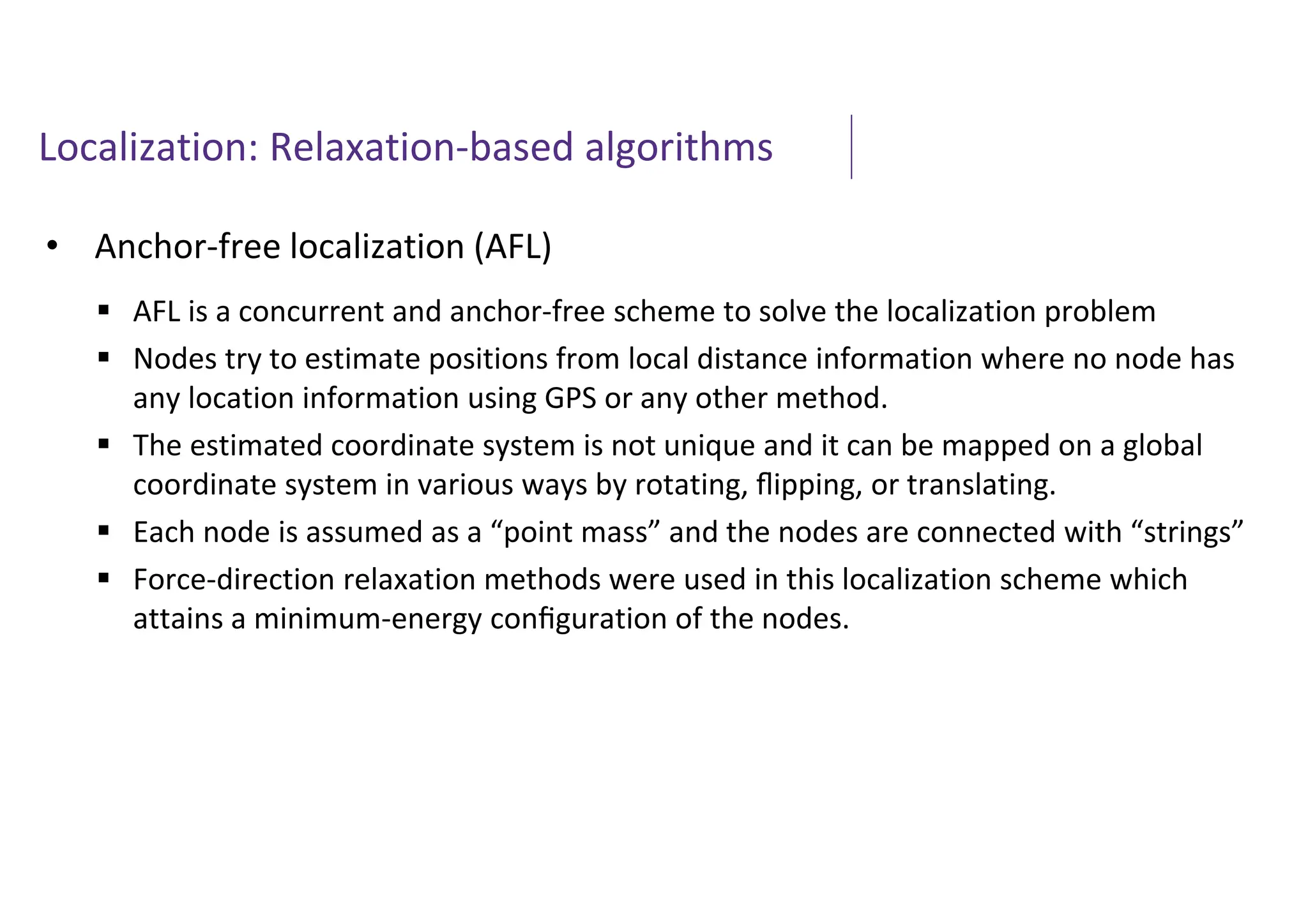 Localization: Relaxation-based algorithms
• Anchor-free localization (AFL)
 AFL is a concurrent and anchor-free scheme to solve the localization problem
 Nodes try to estimate positions from local distance information where no node has
any location information using GPS or any other method.
 The estimated coordinate system is not unique and it can be mapped on a global
coordinate system in various ways by rotating, ﬂipping, or translating.
 Each node is assumed as a “point mass” and the nodes are connected with “strings”
 Force-direction relaxation methods were used in this localization scheme which
attains a minimum-energy conﬁguration of the nodes.
 