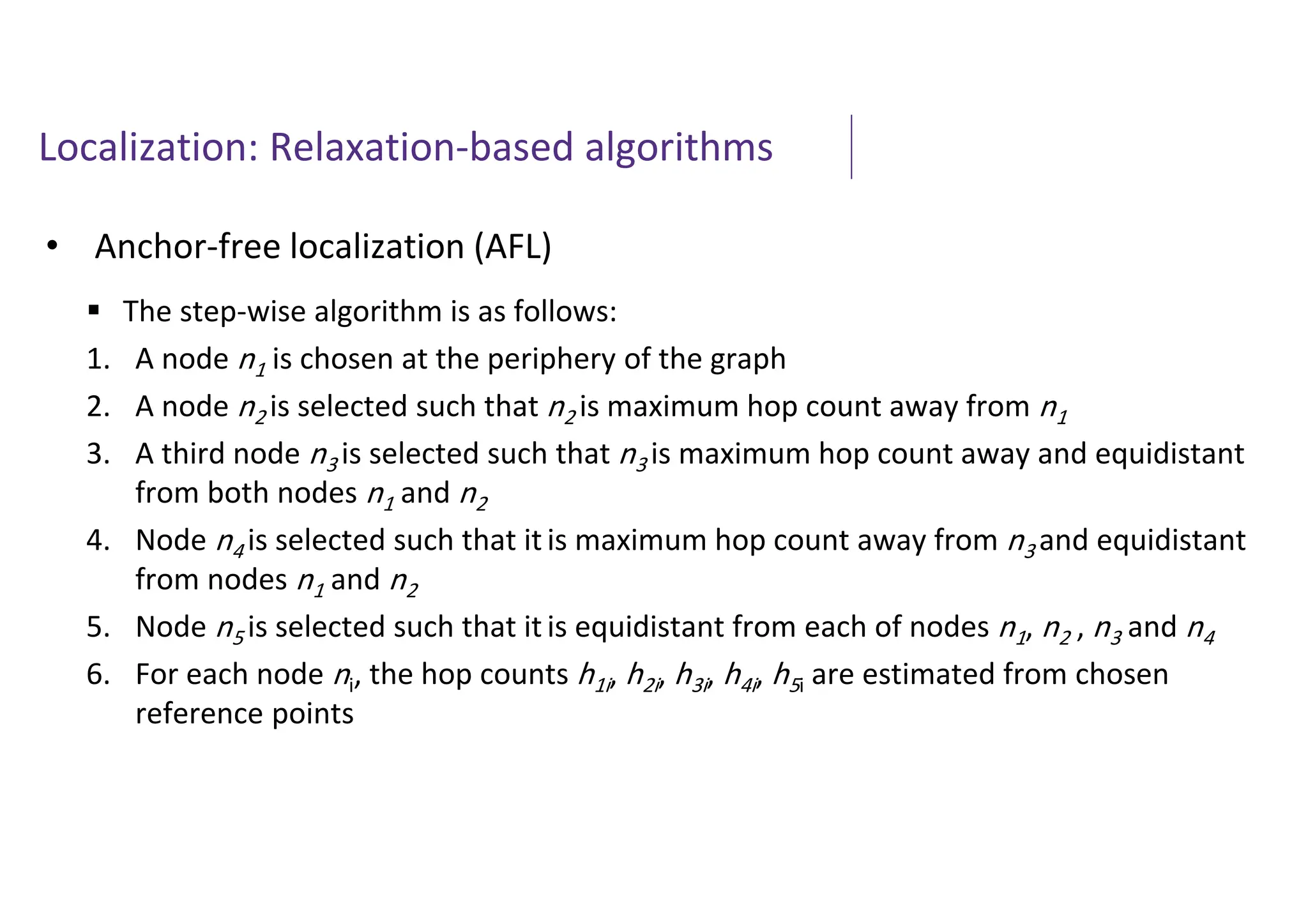 Localization: Relaxation-based algorithms
• Anchor-free localization (AFL)
 The step-wise algorithm is as follows:
1. A node n1 is chosen at the periphery of the graph
2. A node n2 is selected such that n2 is maximum hop count away from n1
3. A third node n3 is selected such that n3 is maximum hop count away and equidistant
from both nodes n1 and n2
4. Node n4 is selected such that it is maximum hop count away from n3 and equidistant
from nodes n1 and n2
5. Node n5 is selected such that it is equidistant from each of nodes n1, n2 , n3 and n4
6. For each node ni, the hop counts h1i, h2i, h3i, h4i, h5i are estimated from chosen
reference points
 