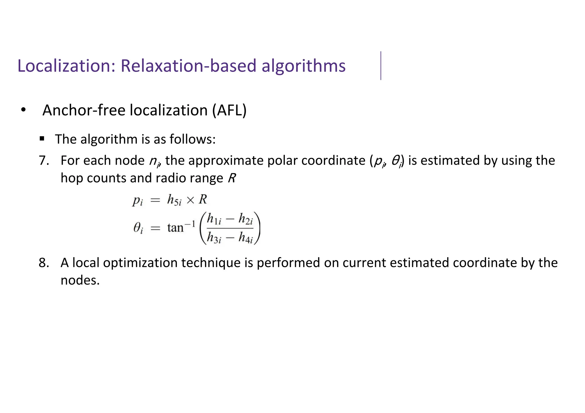 Localization: Relaxation-based algorithms
• Anchor-free localization (AFL)
 The algorithm is as follows:
7. For each node ni, the approximate polar coordinate (pi, θi) is estimated by using the
hop counts and radio range R
8. A local optimization technique is performed on current estimated coordinate by the
nodes.
 