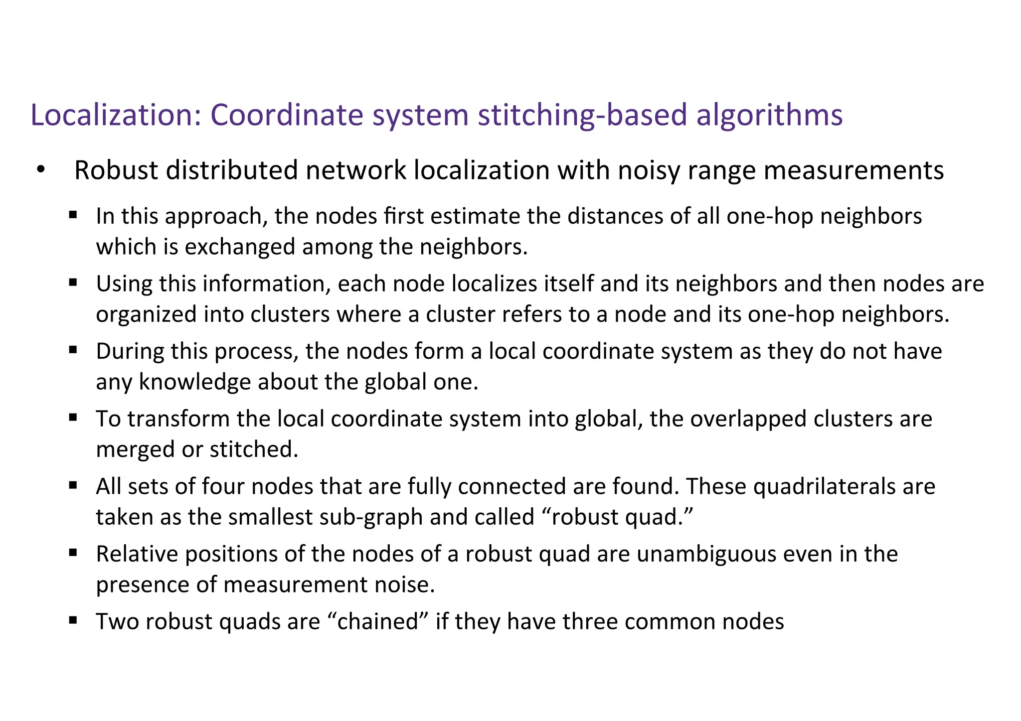 Localization: Coordinate system stitching-based algorithms
• Robust distributed network localization with noisy range measurements
 In this approach, the nodes ﬁrst estimate the distances of all one-hop neighbors
which is exchanged among the neighbors.
 Using this information, each node localizes itself and its neighbors and then nodes are
organized into clusters where a cluster refers to a node and its one-hop neighbors.
 During this process, the nodes form a local coordinate system as they do not have
any knowledge about the global one.
 To transform the local coordinate system into global, the overlapped clusters are
merged or stitched.
 All sets of four nodes that are fully connected are found. These quadrilaterals are
taken as the smallest sub-graph and called “robust quad.”
 Relative positions of the nodes of a robust quad are unambiguous even in the
presence of measurement noise.
 Two robust quads are “chained” if they have three common nodes
 