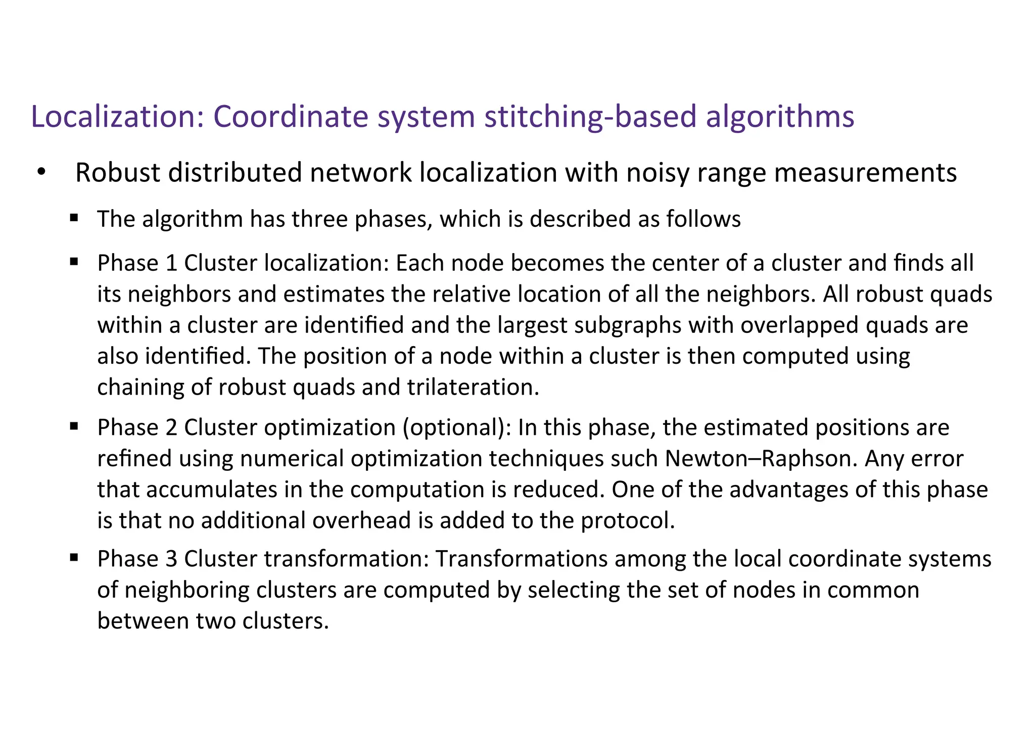 Localization: Coordinate system stitching-based algorithms
• Robust distributed network localization with noisy range measurements
 The algorithm has three phases, which is described as follows
 Phase 1 Cluster localization: Each node becomes the center of a cluster and ﬁnds all
its neighbors and estimates the relative location of all the neighbors. All robust quads
within a cluster are identiﬁed and the largest subgraphs with overlapped quads are
also identiﬁed. The position of a node within a cluster is then computed using
chaining of robust quads and trilateration.
 Phase 2 Cluster optimization (optional): In this phase, the estimated positions are
reﬁned using numerical optimization techniques such Newton–Raphson. Any error
that accumulates in the computation is reduced. One of the advantages of this phase
is that no additional overhead is added to the protocol.
 Phase 3 Cluster transformation: Transformations among the local coordinate systems
of neighboring clusters are computed by selecting the set of nodes in common
between two clusters.
 