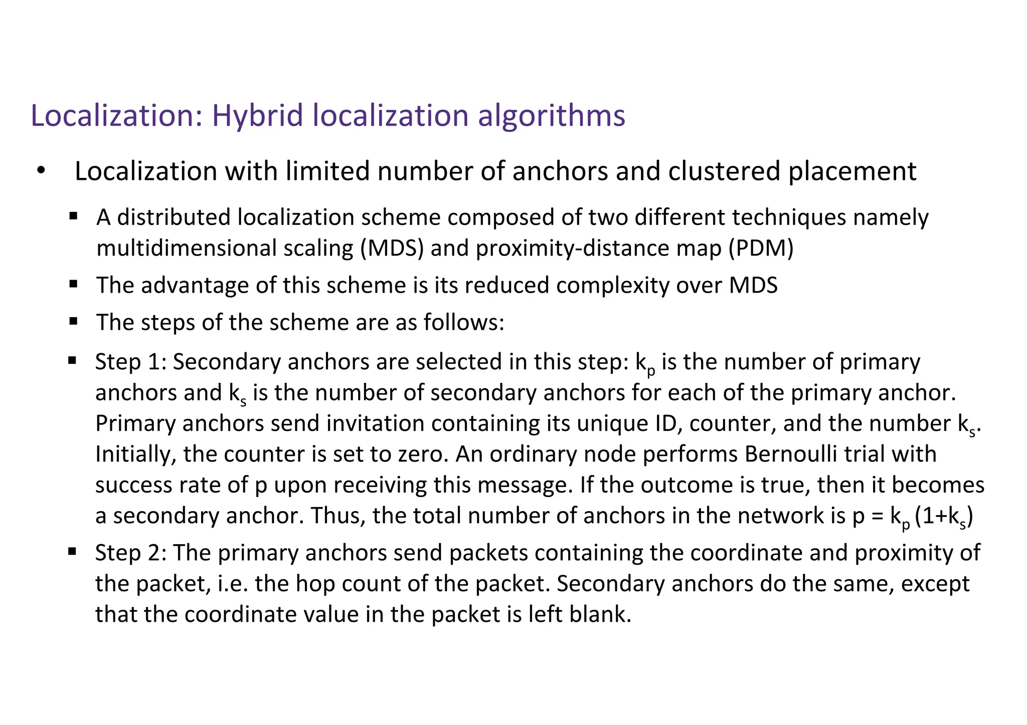 Localization: Hybrid localization algorithms
• Localization with limited number of anchors and clustered placement
 A distributed localization scheme composed of two different techniques namely
multidimensional scaling (MDS) and proximity-distance map (PDM)
 The advantage of this scheme is its reduced complexity over MDS
 The steps of the scheme are as follows:
 Step 1: Secondary anchors are selected in this step: kp is the number of primary
anchors and ks is the number of secondary anchors for each of the primary anchor.
Primary anchors send invitation containing its unique ID, counter, and the number ks.
Initially, the counter is set to zero. An ordinary node performs Bernoulli trial with
success rate of p upon receiving this message. If the outcome is true, then it becomes
a secondary anchor. Thus, the total number of anchors in the network is p = kp (1+ks)
 Step 2: The primary anchors send packets containing the coordinate and proximity of
the packet, i.e. the hop count of the packet. Secondary anchors do the same, except
that the coordinate value in the packet is left blank.
 
