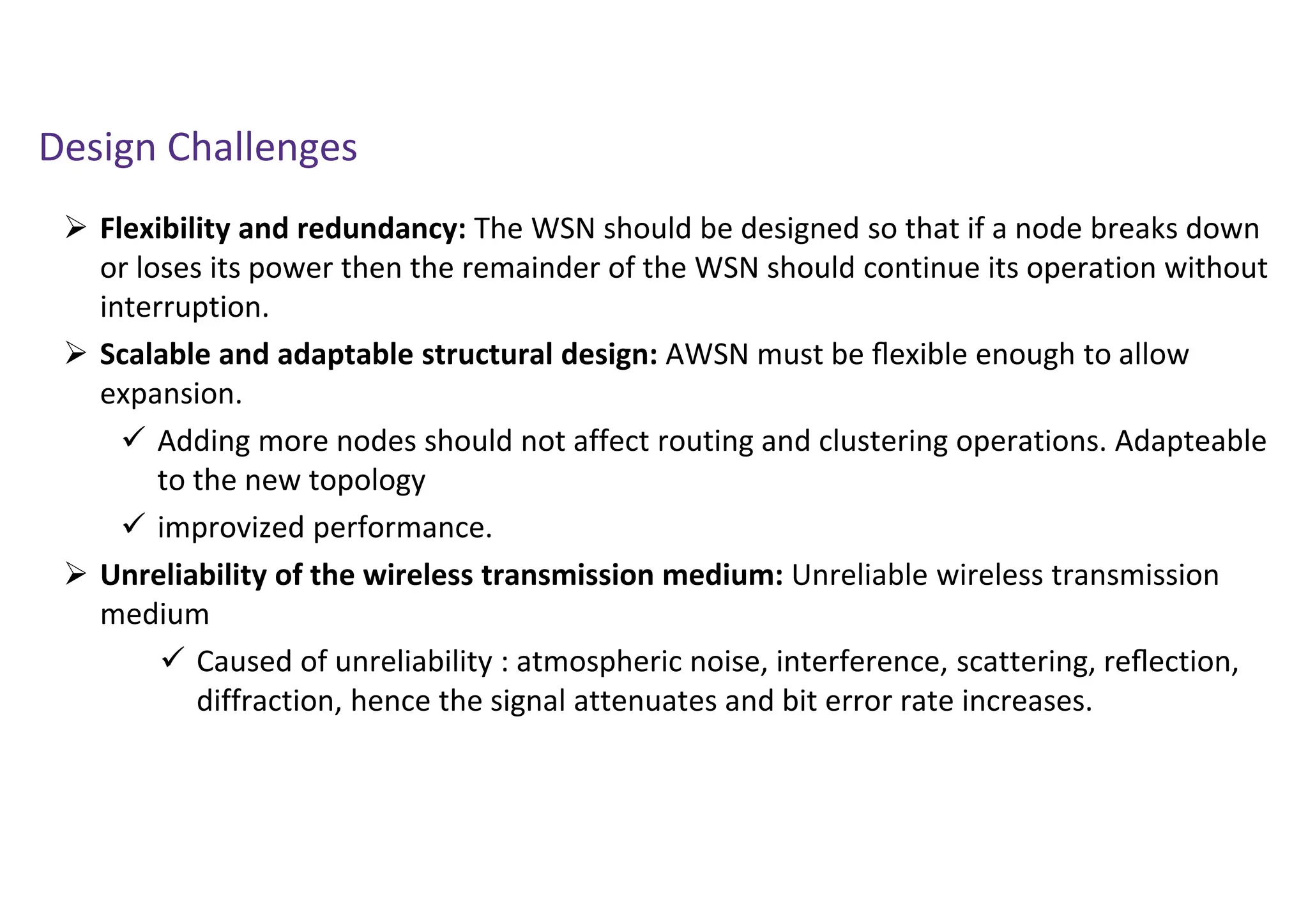 Design Challenges
 Flexibility and redundancy: The WSN should be designed so that if a node breaks down
or loses its power then the remainder of the WSN should continue its operation without
interruption.
 Scalable and adaptable structural design: AWSN must be ﬂexible enough to allow
expansion.
 Adding more nodes should not affect routing and clustering operations. Adapteable
to the new topology
 improvized performance.
 Unreliability of the wireless transmission medium: Unreliable wireless transmission
medium
 Caused of unreliability : atmospheric noise, interference, scattering, reﬂection,
diffraction, hence the signal attenuates and bit error rate increases.
 