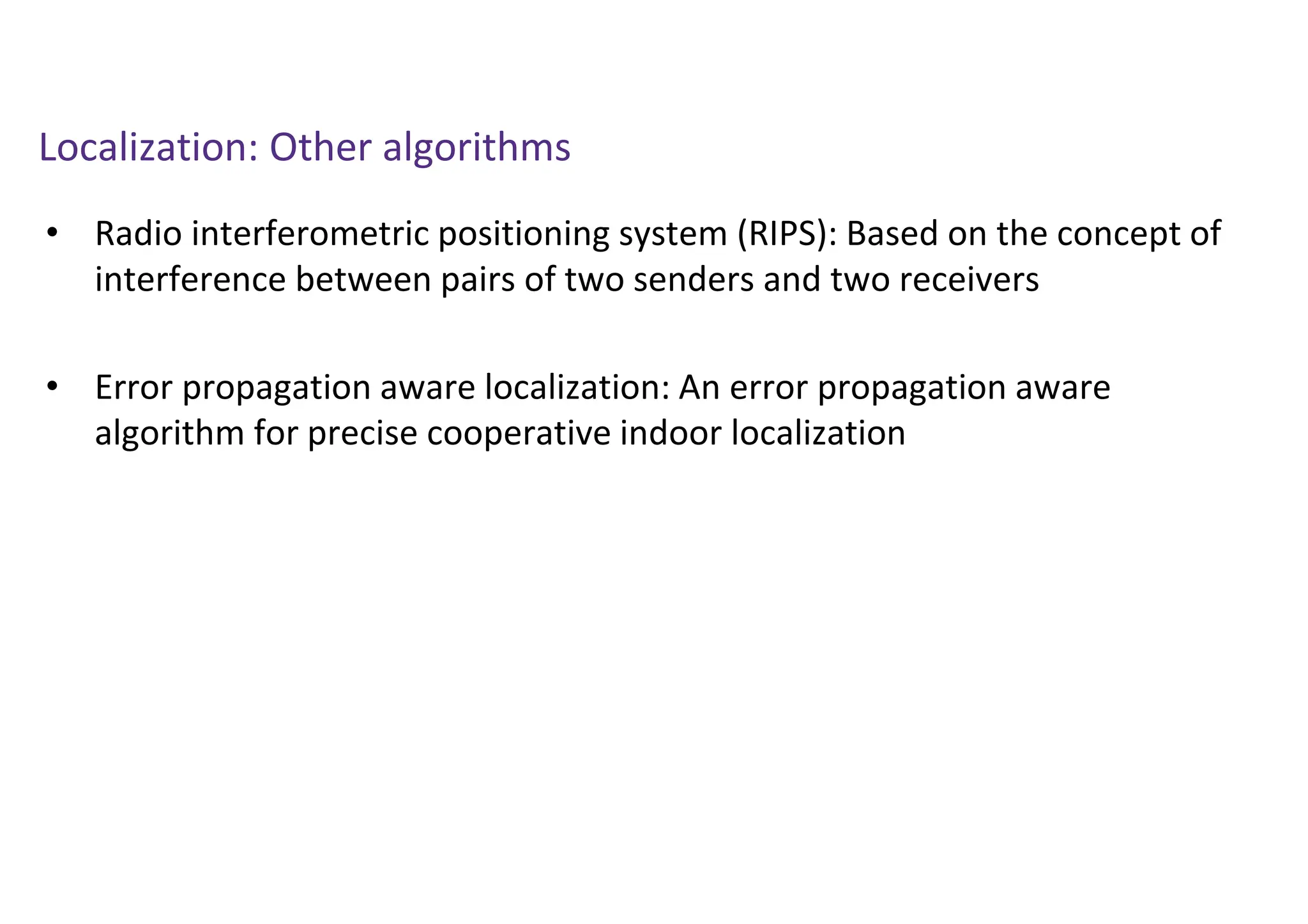 Localization: Other algorithms
• Radio interferometric positioning system (RIPS): Based on the concept of
interference between pairs of two senders and two receivers
• Error propagation aware localization: An error propagation aware
algorithm for precise cooperative indoor localization
 