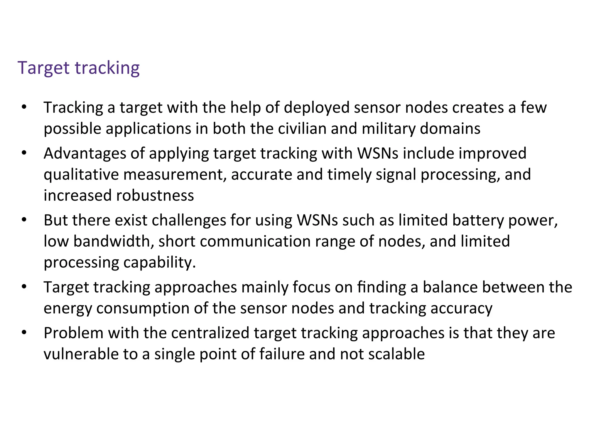 Target tracking
• Tracking a target with the help of deployed sensor nodes creates a few
possible applications in both the civilian and military domains
• Advantages of applying target tracking with WSNs include improved
qualitative measurement, accurate and timely signal processing, and
increased robustness
• But there exist challenges for using WSNs such as limited battery power,
low bandwidth, short communication range of nodes, and limited
processing capability.
• Target tracking approaches mainly focus on ﬁnding a balance between the
energy consumption of the sensor nodes and tracking accuracy
• Problem with the centralized target tracking approaches is that they are
vulnerable to a single point of failure and not scalable
 