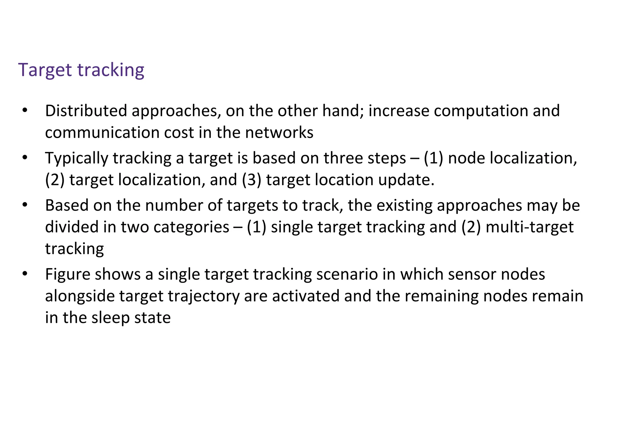 Target tracking
• Distributed approaches, on the other hand; increase computation and
communication cost in the networks
• Typically tracking a target is based on three steps – (1) node localization,
(2) target localization, and (3) target location update.
• Based on the number of targets to track, the existing approaches may be
divided in two categories – (1) single target tracking and (2) multi-target
tracking
• Figure shows a single target tracking scenario in which sensor nodes
alongside target trajectory are activated and the remaining nodes remain
in the sleep state
 