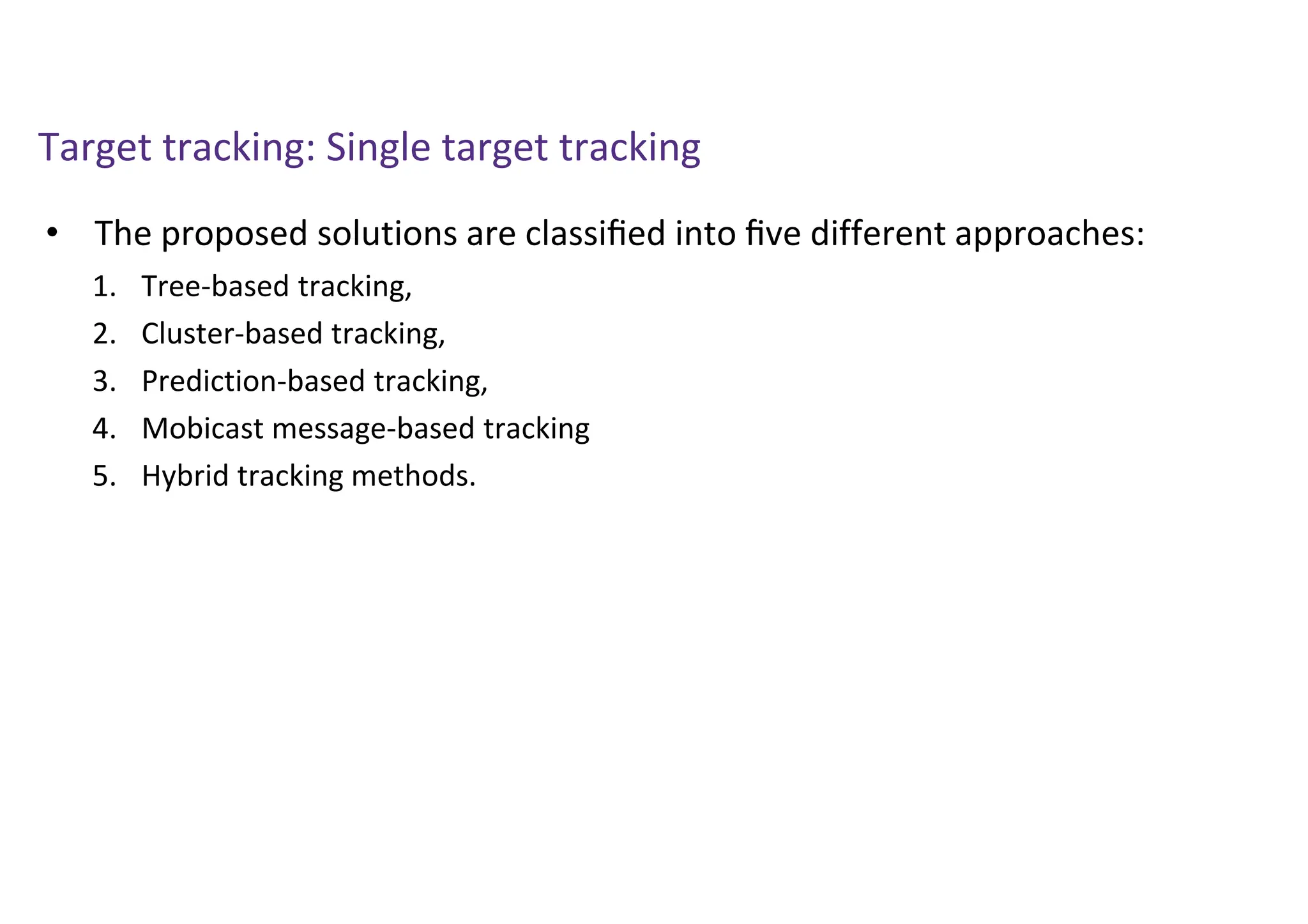 Target tracking: Single target tracking
• The proposed solutions are classiﬁed into ﬁve different approaches:
1. Tree-based tracking,
2. Cluster-based tracking,
3. Prediction-based tracking,
4. Mobicast message-based tracking
5. Hybrid tracking methods.
 