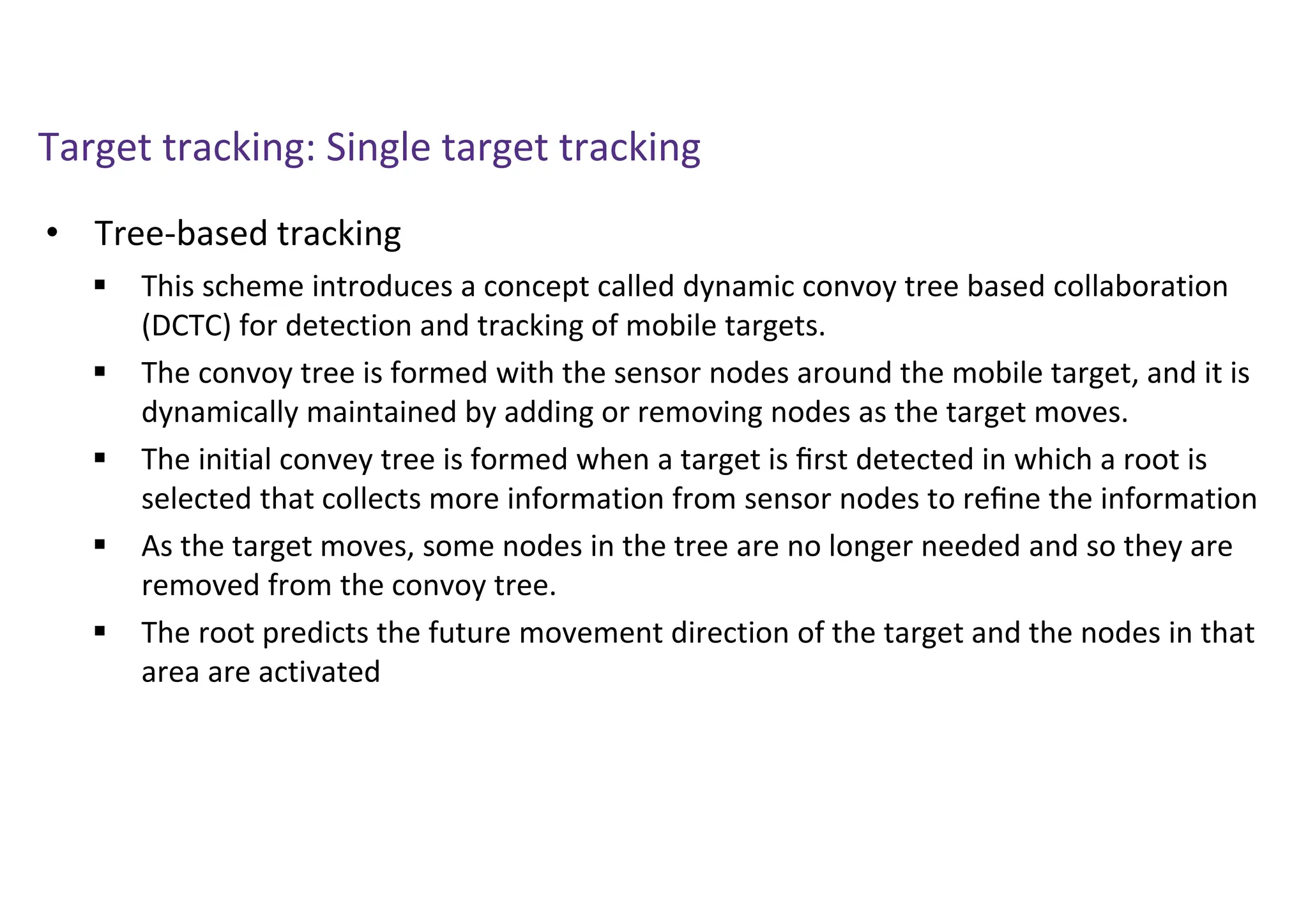 Target tracking: Single target tracking
• Tree-based tracking
 This scheme introduces a concept called dynamic convoy tree based collaboration
(DCTC) for detection and tracking of mobile targets.
 The convoy tree is formed with the sensor nodes around the mobile target, and it is
dynamically maintained by adding or removing nodes as the target moves.
 The initial convey tree is formed when a target is ﬁrst detected in which a root is
selected that collects more information from sensor nodes to reﬁne the information
 As the target moves, some nodes in the tree are no longer needed and so they are
removed from the convoy tree.
 The root predicts the future movement direction of the target and the nodes in that
area are activated
 