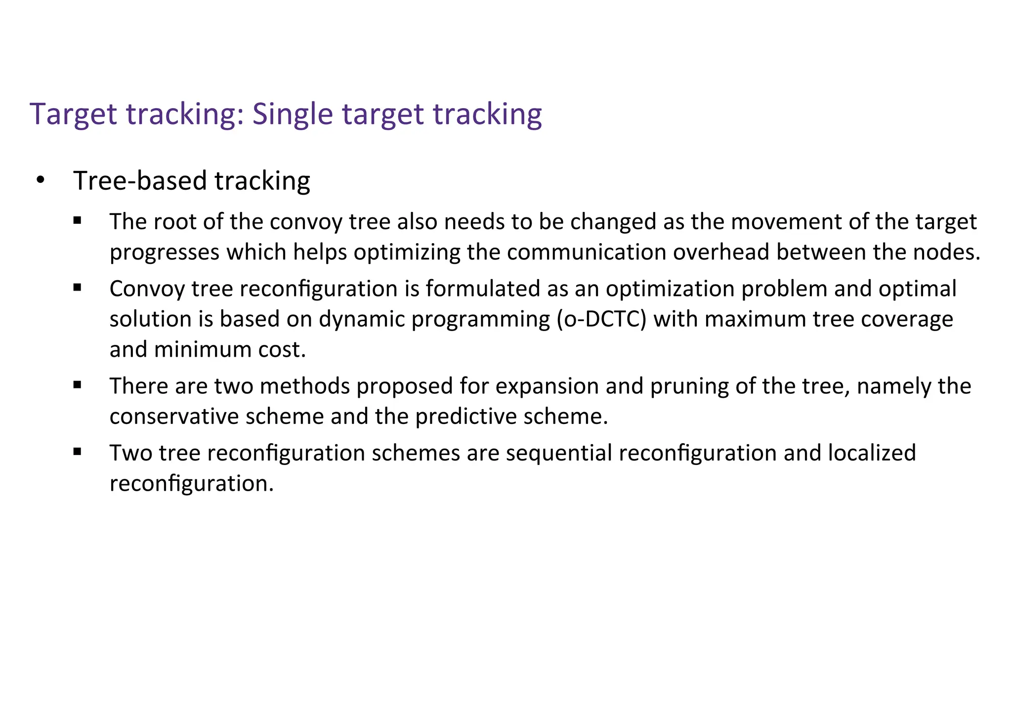 Target tracking: Single target tracking
• Tree-based tracking
 The root of the convoy tree also needs to be changed as the movement of the target
progresses which helps optimizing the communication overhead between the nodes.
 Convoy tree reconﬁguration is formulated as an optimization problem and optimal
solution is based on dynamic programming (o-DCTC) with maximum tree coverage
and minimum cost.
 There are two methods proposed for expansion and pruning of the tree, namely the
conservative scheme and the predictive scheme.
 Two tree reconﬁguration schemes are sequential reconﬁguration and localized
reconﬁguration.
 