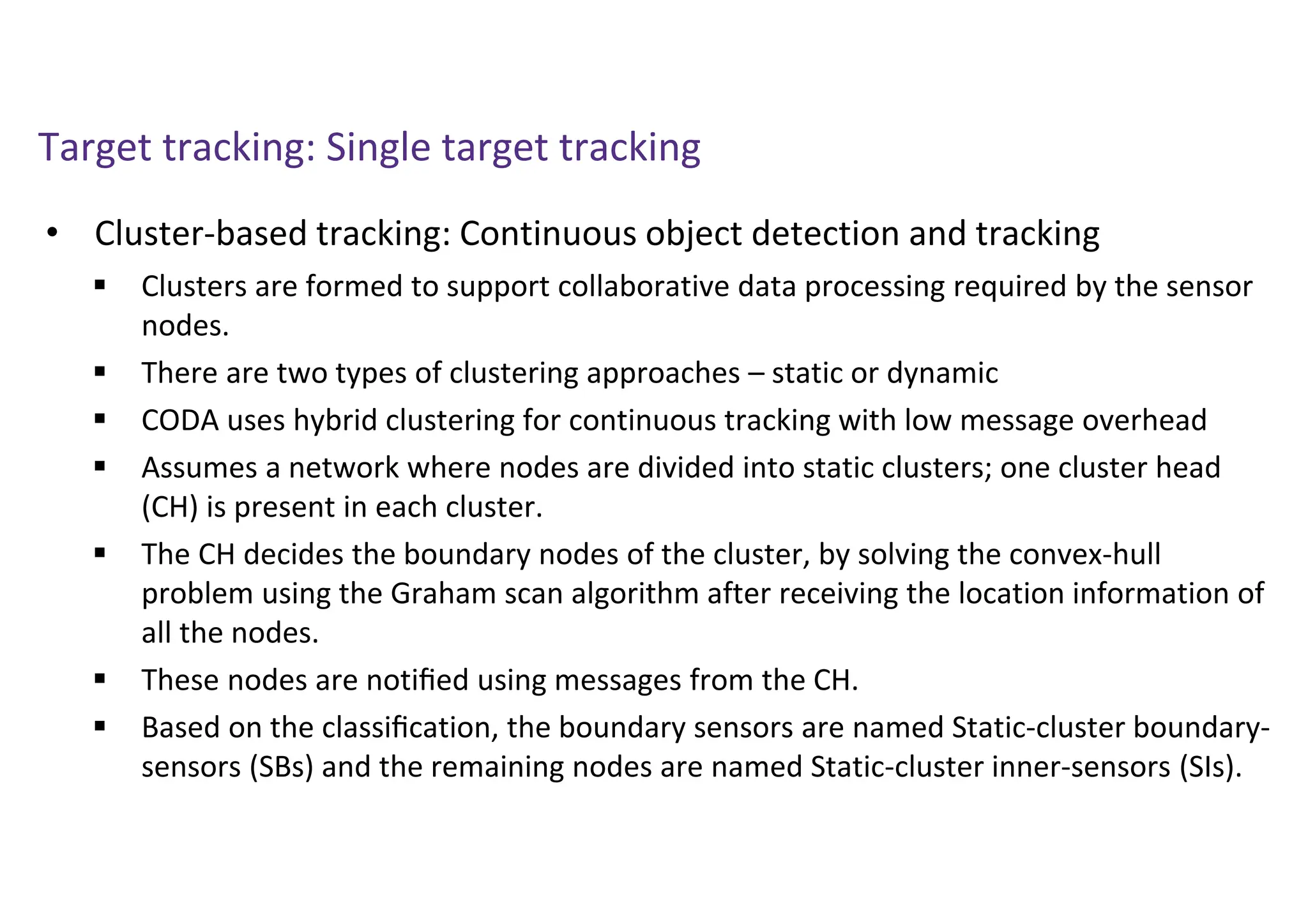 Target tracking: Single target tracking
• Cluster-based tracking: Continuous object detection and tracking
 Clusters are formed to support collaborative data processing required by the sensor
nodes.
 There are two types of clustering approaches – static or dynamic
 CODA uses hybrid clustering for continuous tracking with low message overhead
 Assumes a network where nodes are divided into static clusters; one cluster head
(CH) is present in each cluster.
 The CH decides the boundary nodes of the cluster, by solving the convex-hull
problem using the Graham scan algorithm after receiving the location information of
all the nodes.
 These nodes are notiﬁed using messages from the CH.
 Based on the classiﬁcation, the boundary sensors are named Static-cluster boundary-
sensors (SBs) and the remaining nodes are named Static-cluster inner-sensors (SIs).
 