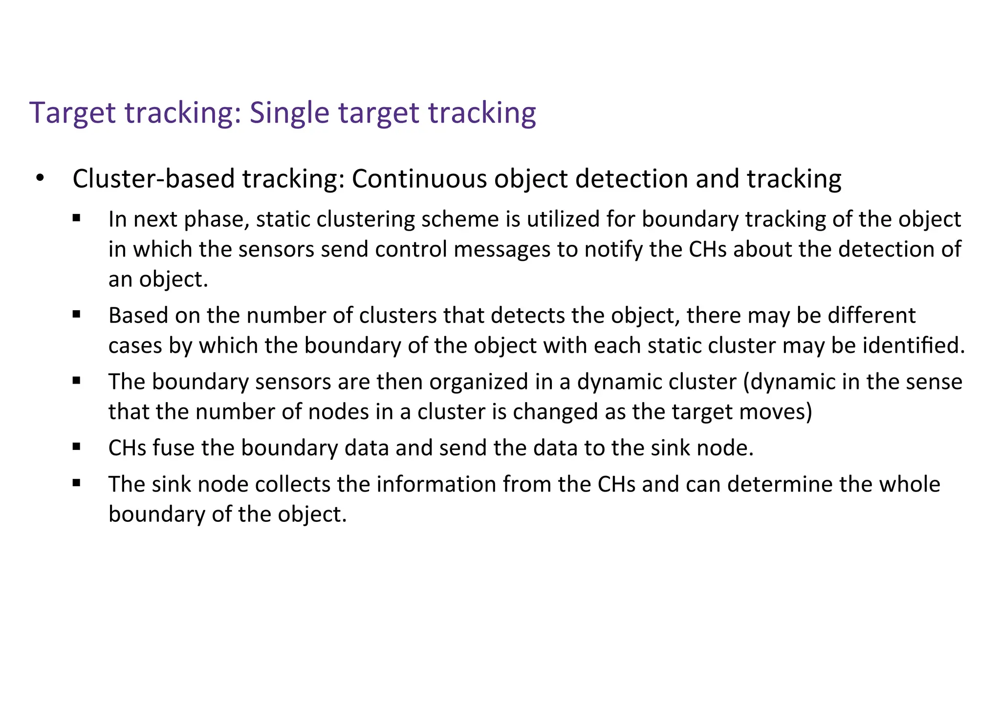 Target tracking: Single target tracking
• Cluster-based tracking: Continuous object detection and tracking
 In next phase, static clustering scheme is utilized for boundary tracking of the object
in which the sensors send control messages to notify the CHs about the detection of
an object.
 Based on the number of clusters that detects the object, there may be different
cases by which the boundary of the object with each static cluster may be identiﬁed.
 The boundary sensors are then organized in a dynamic cluster (dynamic in the sense
that the number of nodes in a cluster is changed as the target moves)
 CHs fuse the boundary data and send the data to the sink node.
 The sink node collects the information from the CHs and can determine the whole
boundary of the object.
 