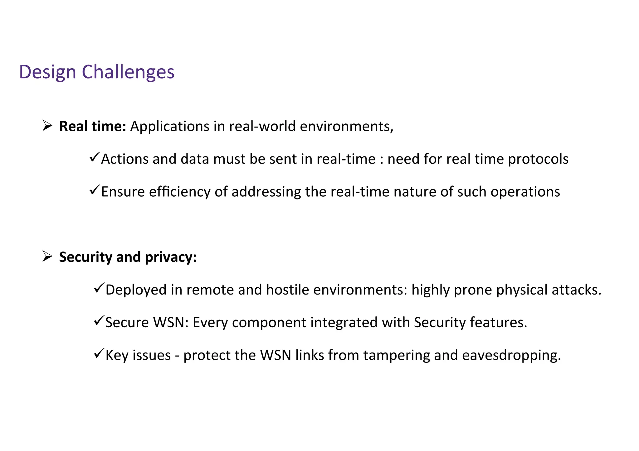 Design Challenges
 Real time: Applications in real-world environments,
Actions and data must be sent in real-time : need for real time protocols
Ensure efﬁciency of addressing the real-time nature of such operations
 Security and privacy:
Deployed in remote and hostile environments: highly prone physical attacks.
Secure WSN: Every component integrated with Security features.
Key issues - protect the WSN links from tampering and eavesdropping.
 