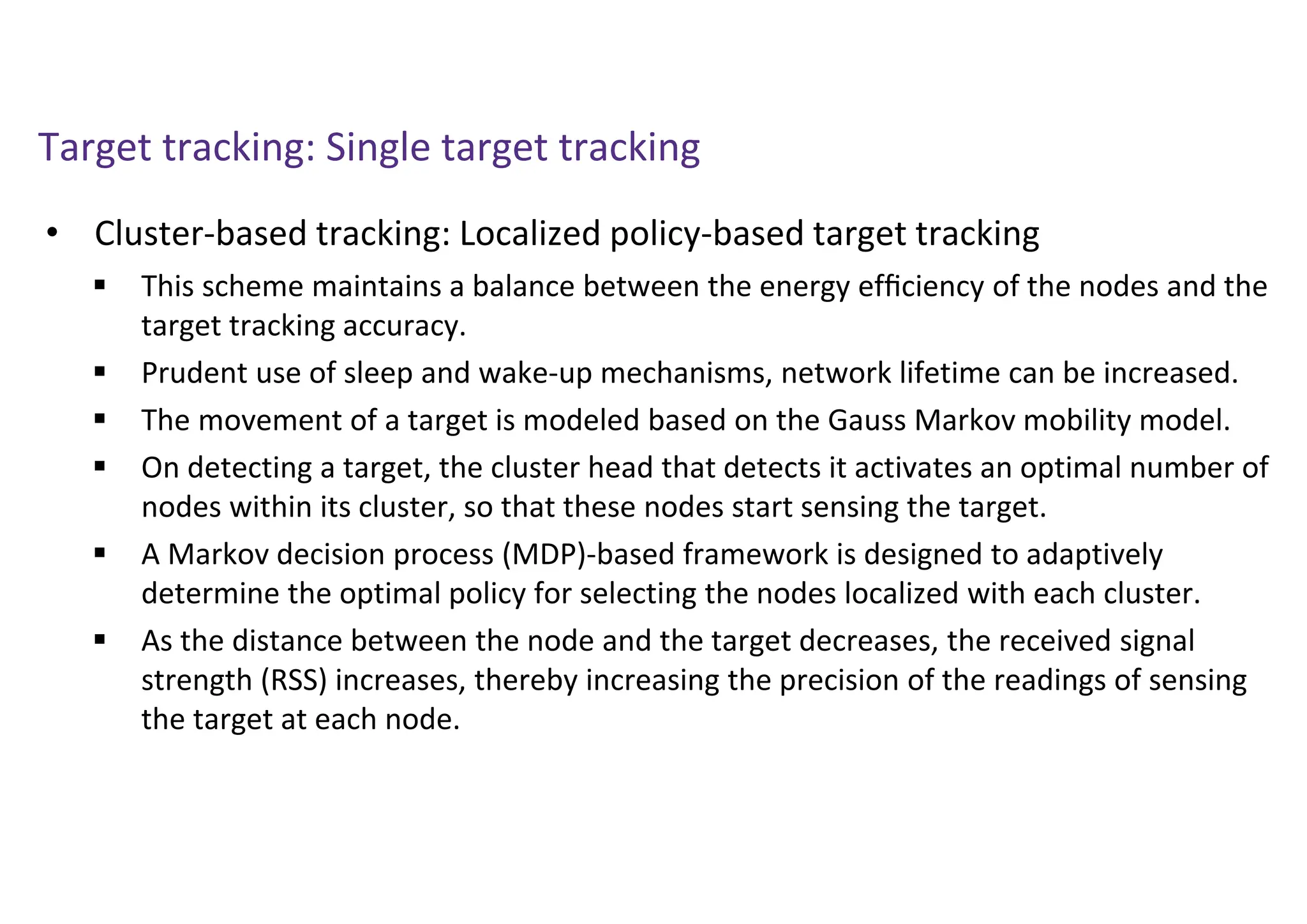 Target tracking: Single target tracking
• Cluster-based tracking: Localized policy-based target tracking
 This scheme maintains a balance between the energy efﬁciency of the nodes and the
target tracking accuracy.
 Prudent use of sleep and wake-up mechanisms, network lifetime can be increased.
 The movement of a target is modeled based on the Gauss Markov mobility model.
 On detecting a target, the cluster head that detects it activates an optimal number of
nodes within its cluster, so that these nodes start sensing the target.
 A Markov decision process (MDP)-based framework is designed to adaptively
determine the optimal policy for selecting the nodes localized with each cluster.
 As the distance between the node and the target decreases, the received signal
strength (RSS) increases, thereby increasing the precision of the readings of sensing
the target at each node.
 