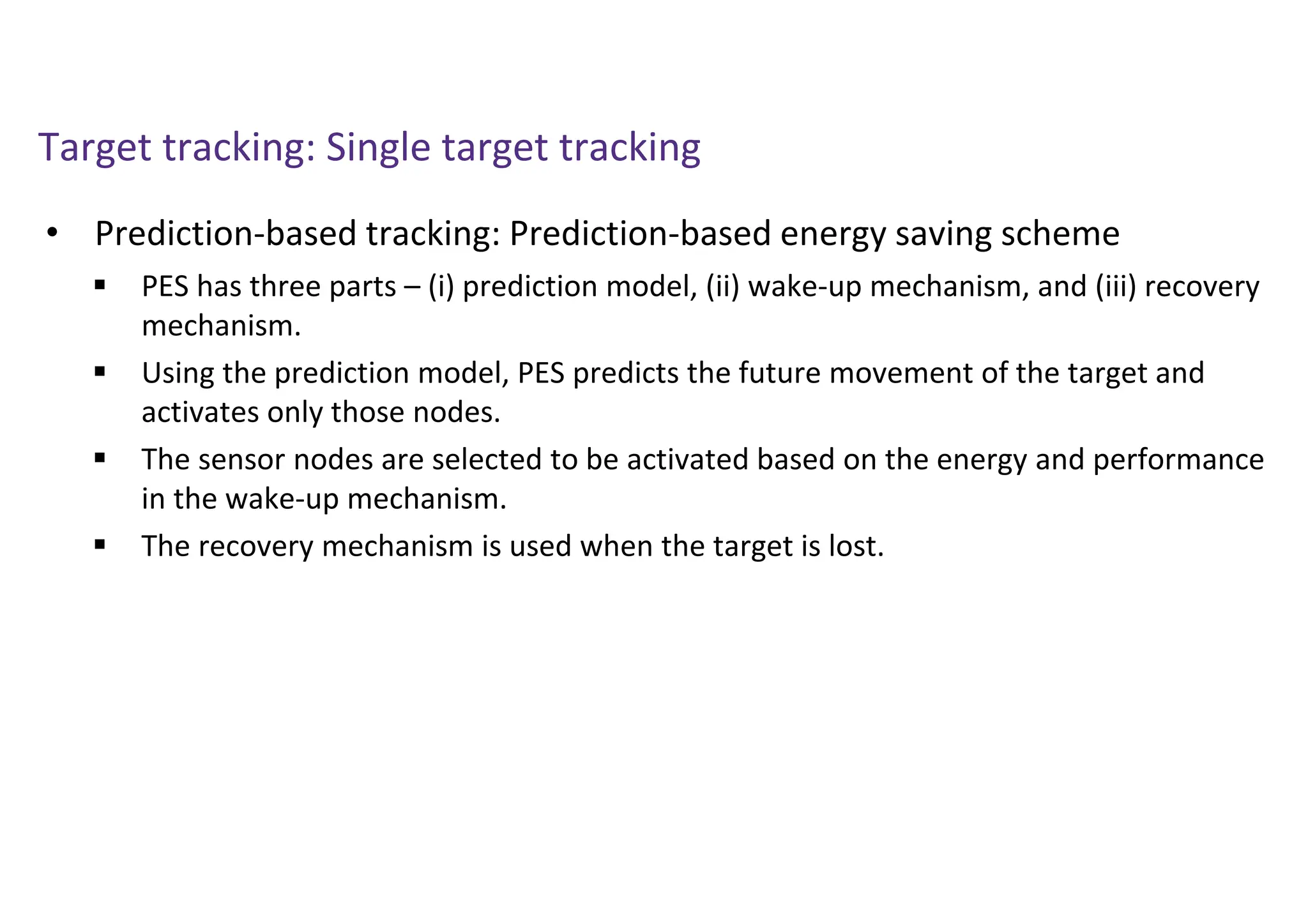 Target tracking: Single target tracking
• Prediction-based tracking: Prediction-based energy saving scheme
 PES has three parts – (i) prediction model, (ii) wake-up mechanism, and (iii) recovery
mechanism.
 Using the prediction model, PES predicts the future movement of the target and
activates only those nodes.
 The sensor nodes are selected to be activated based on the energy and performance
in the wake-up mechanism.
 The recovery mechanism is used when the target is lost.
 