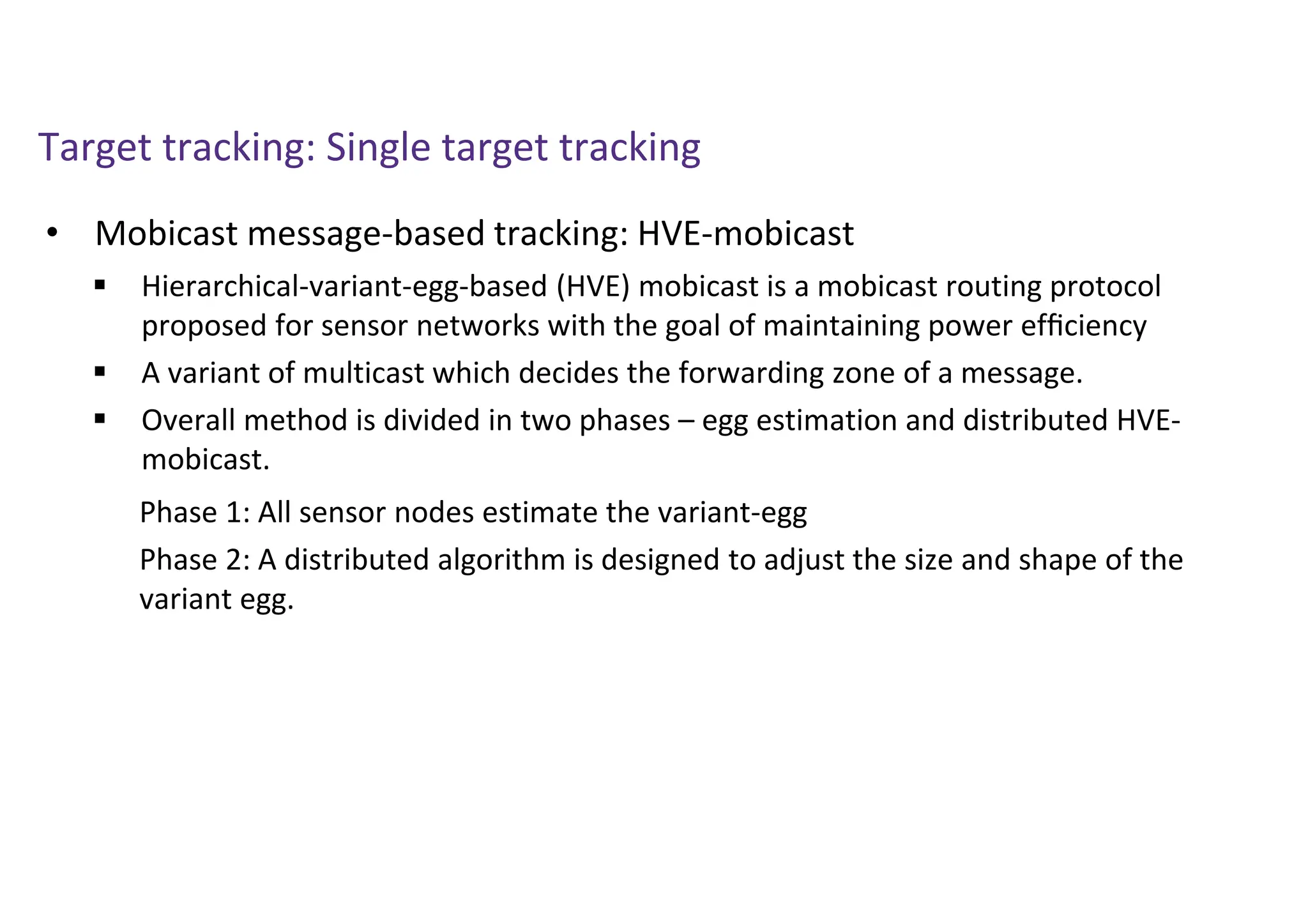Target tracking: Single target tracking
• Mobicast message-based tracking: HVE-mobicast
 Hierarchical-variant-egg-based (HVE) mobicast is a mobicast routing protocol
proposed for sensor networks with the goal of maintaining power efﬁciency
 A variant of multicast which decides the forwarding zone of a message.
 Overall method is divided in two phases – egg estimation and distributed HVE-
mobicast.
Phase 1: All sensor nodes estimate the variant-egg
Phase 2: A distributed algorithm is designed to adjust the size and shape of the
variant egg.
 