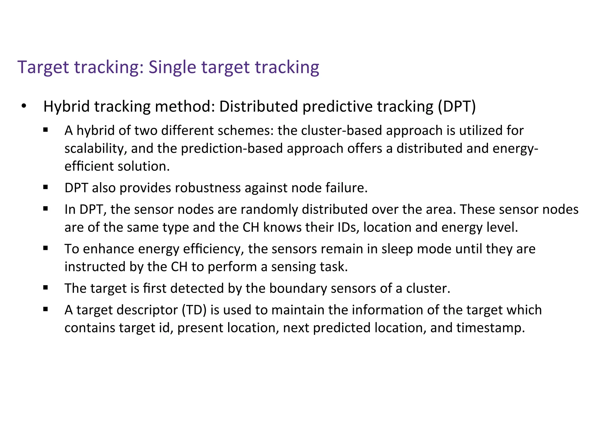 Target tracking: Single target tracking
• Hybrid tracking method: Distributed predictive tracking (DPT)
 A hybrid of two different schemes: the cluster-based approach is utilized for
scalability, and the prediction-based approach offers a distributed and energy-
efﬁcient solution.
 DPT also provides robustness against node failure.
 In DPT, the sensor nodes are randomly distributed over the area. These sensor nodes
are of the same type and the CH knows their IDs, location and energy level.
 To enhance energy efﬁciency, the sensors remain in sleep mode until they are
instructed by the CH to perform a sensing task.
 The target is ﬁrst detected by the boundary sensors of a cluster.
 A target descriptor (TD) is used to maintain the information of the target which
contains target id, present location, next predicted location, and timestamp.
 