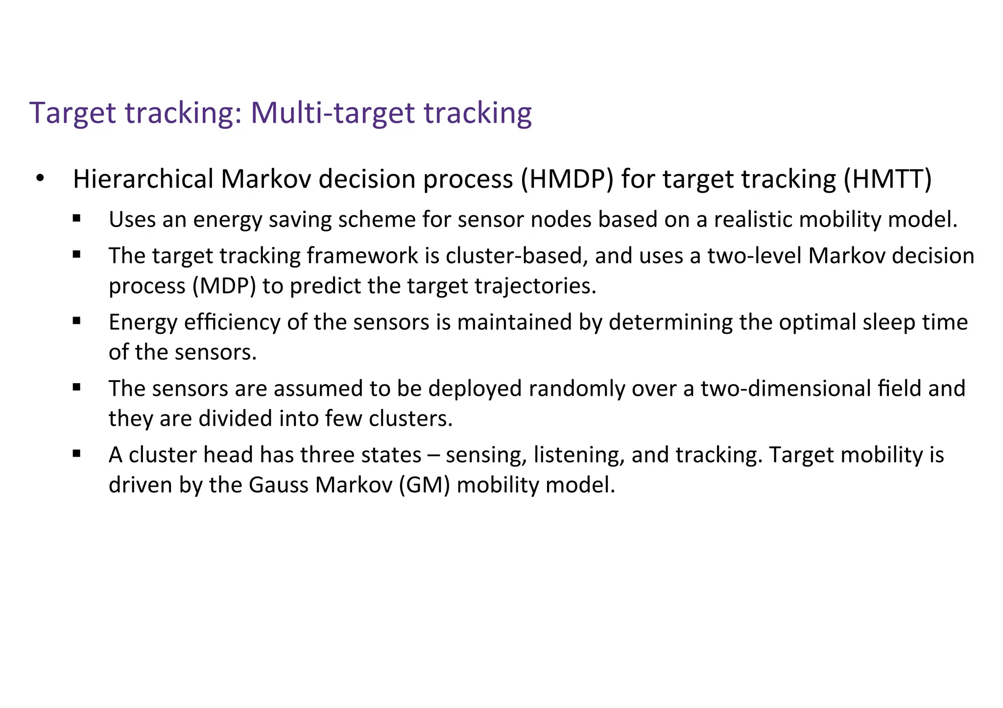Target tracking: Multi-target tracking
• Hierarchical Markov decision process (HMDP) for target tracking (HMTT)
 Uses an energy saving scheme for sensor nodes based on a realistic mobility model.
 The target tracking framework is cluster-based, and uses a two-level Markov decision
process (MDP) to predict the target trajectories.
 Energy efﬁciency of the sensors is maintained by determining the optimal sleep time
of the sensors.
 The sensors are assumed to be deployed randomly over a two-dimensional ﬁeld and
they are divided into few clusters.
 A cluster head has three states – sensing, listening, and tracking. Target mobility is
driven by the Gauss Markov (GM) mobility model.
 