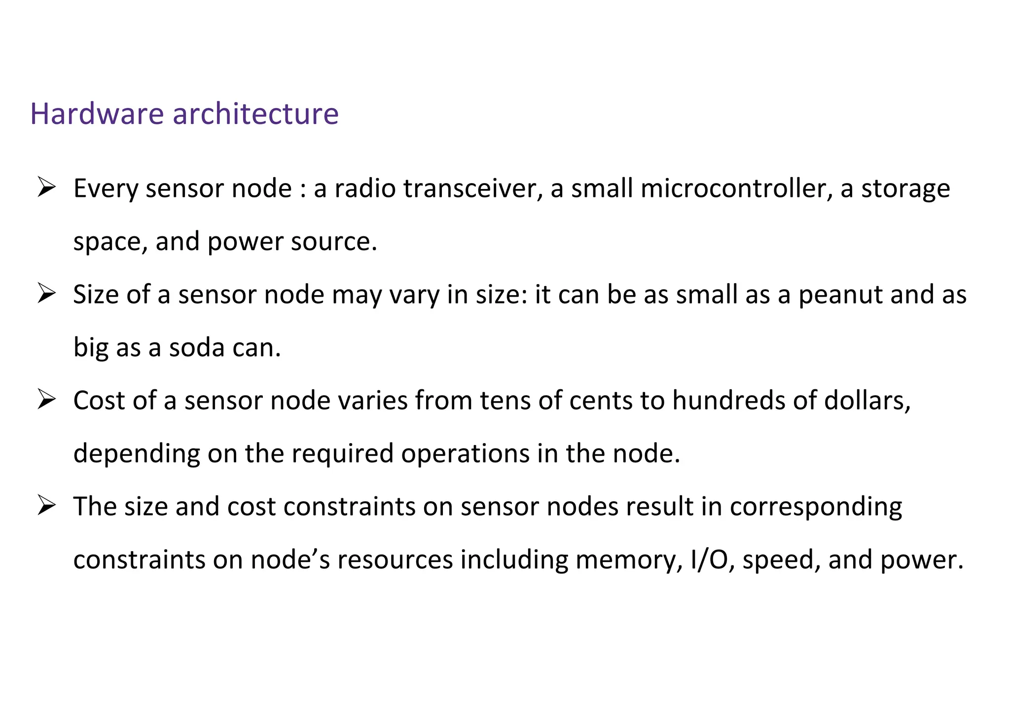  Every sensor node : a radio transceiver, a small microcontroller, a storage
space, and power source.
 Size of a sensor node may vary in size: it can be as small as a peanut and as
big as a soda can.
 Cost of a sensor node varies from tens of cents to hundreds of dollars,
depending on the required operations in the node.
 The size and cost constraints on sensor nodes result in corresponding
constraints on node’s resources including memory, I/O, speed, and power.
Hardware architecture
 