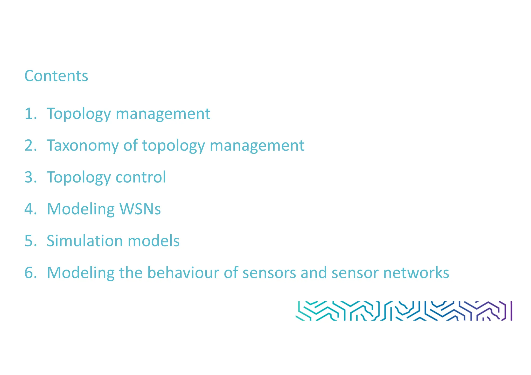 Contents
1. Topology management
2. Taxonomy of topology management
3. Topology control
4. Modeling WSNs
5. Simulation models
6. Modeling the behaviour of sensors and sensor networks
 