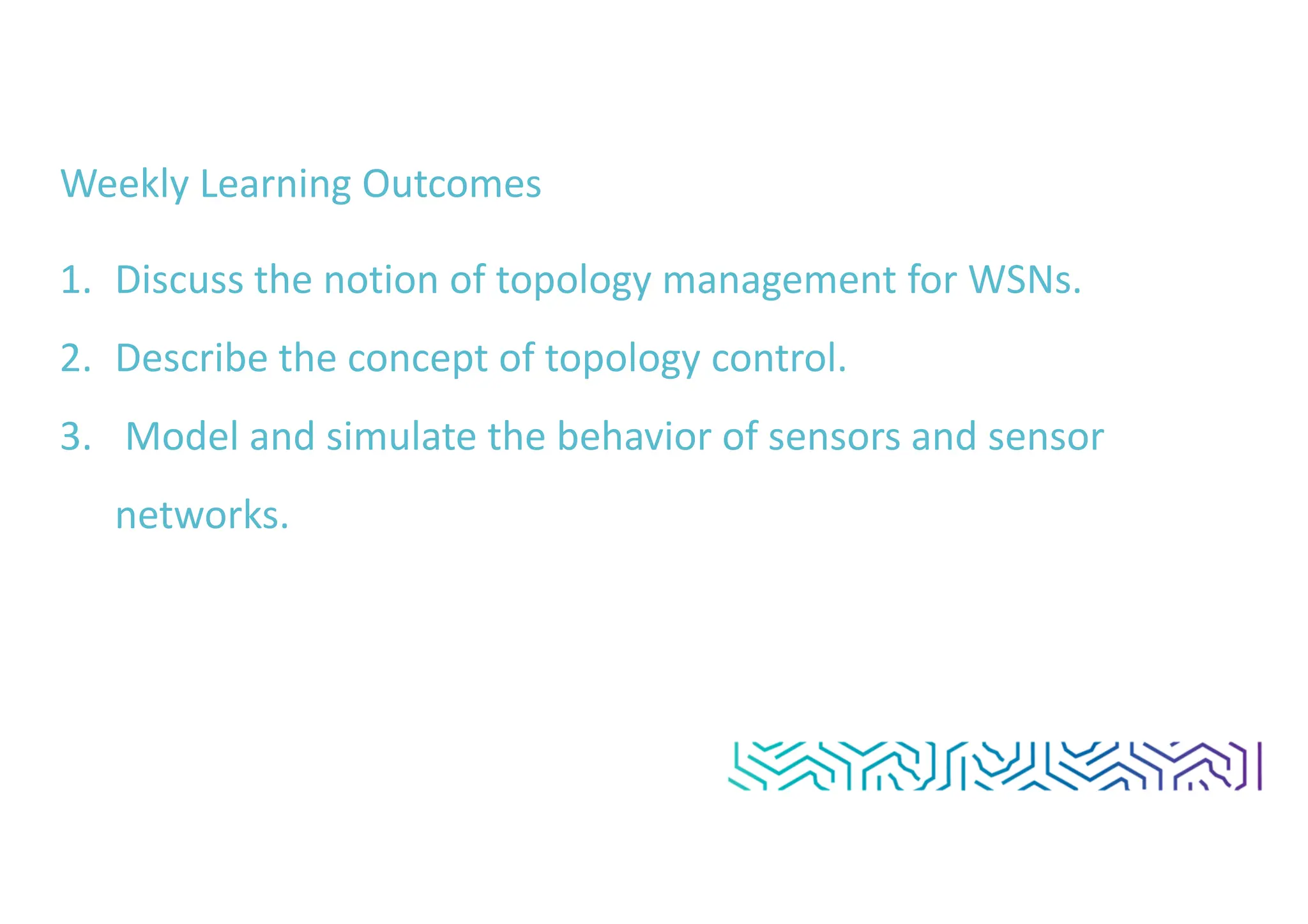 Weekly Learning Outcomes
1. Discuss the notion of topology management for WSNs.
2. Describe the concept of topology control.
3. Model and simulate the behavior of sensors and sensor
networks.
 