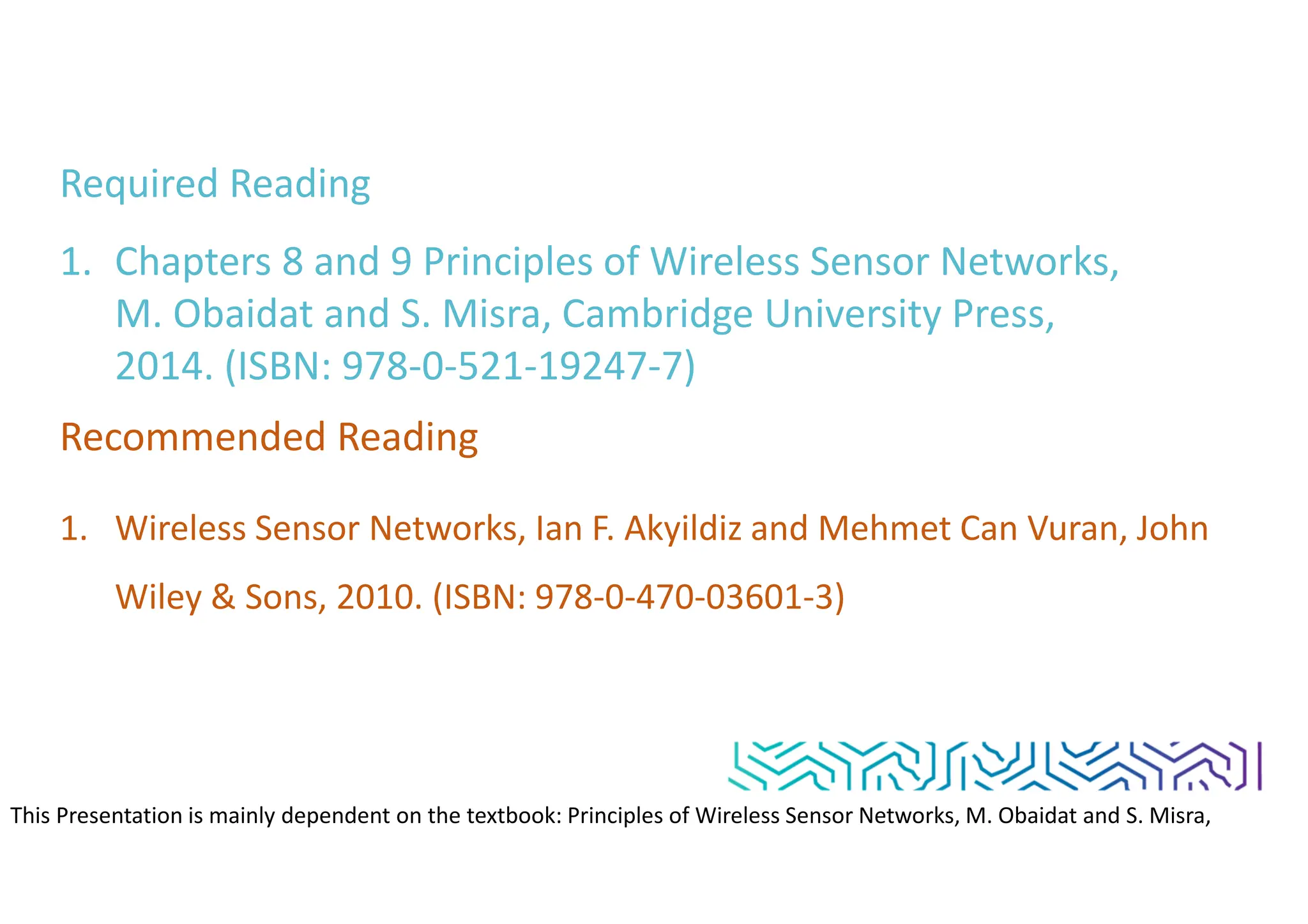 Required Reading
1. Chapters 8 and 9 Principles of Wireless Sensor Networks,
M. Obaidat and S. Misra, Cambridge University Press,
2014. (ISBN: 978-0-521-19247-7)
Recommended Reading
1. Wireless Sensor Networks, Ian F. Akyildiz and Mehmet Can Vuran, John
Wiley & Sons, 2010. (ISBN: 978-0-470-03601-3)
This Presentation is mainly dependent on the textbook: Principles of Wireless Sensor Networks, M. Obaidat and S. Misra,
Cambridge University Press, 2014. (ISBN: 978-0-521-19247-7)
 