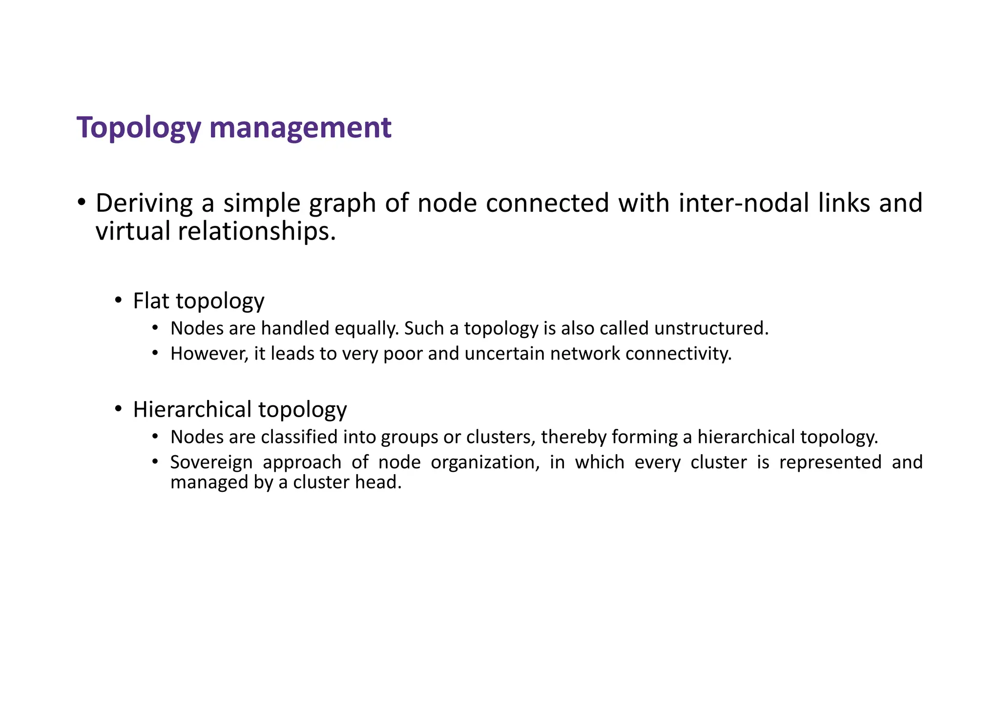 Topology management
• Deriving a simple graph of node connected with inter-nodal links and
virtual relationships.
• Flat topology
• Nodes are handled equally. Such a topology is also called unstructured.
• However, it leads to very poor and uncertain network connectivity.
• Hierarchical topology
• Nodes are classified into groups or clusters, thereby forming a hierarchical topology.
• Sovereign approach of node organization, in which every cluster is represented and
managed by a cluster head.
 