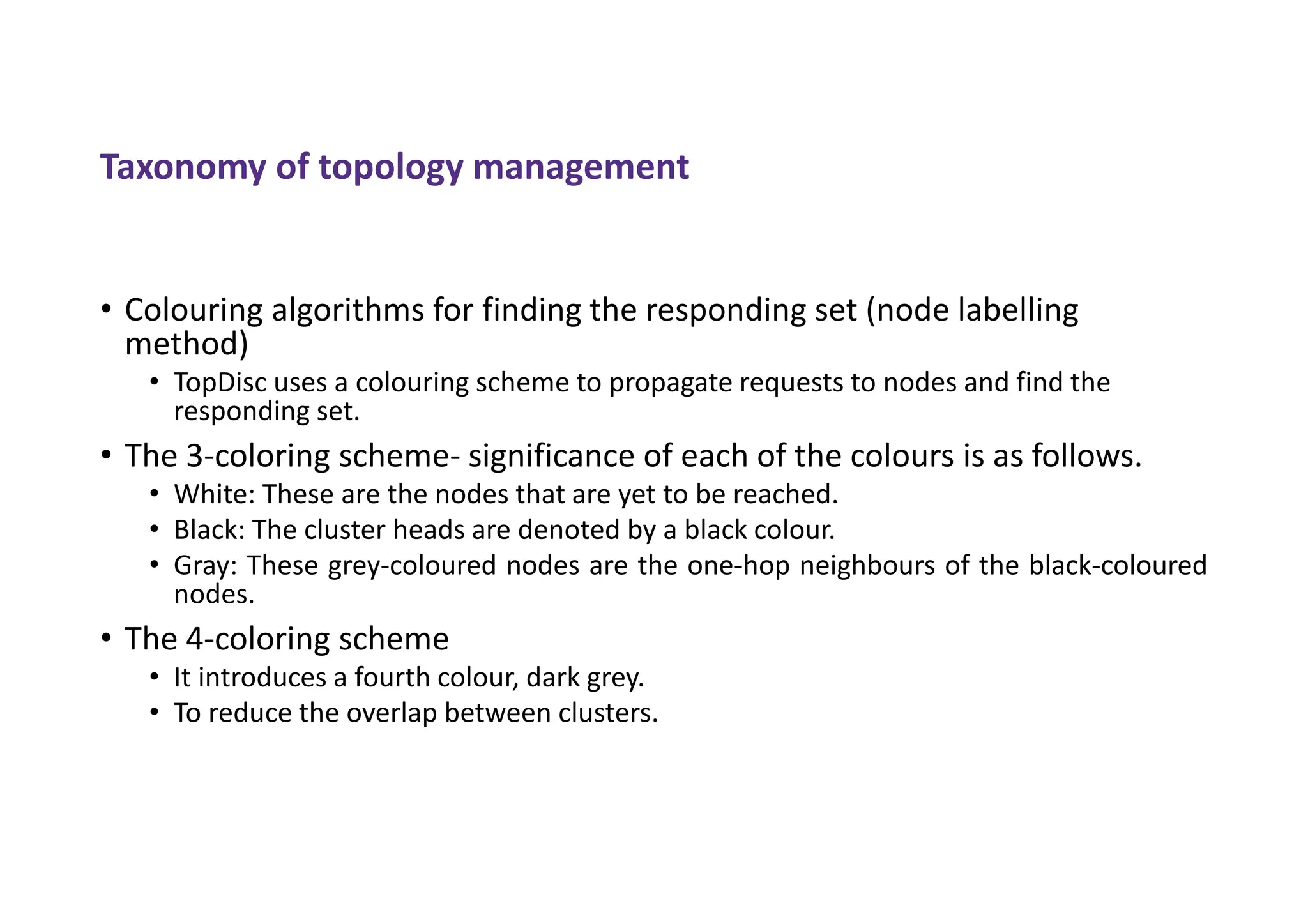Taxonomy of topology management
• Colouring algorithms for finding the responding set (node labelling
method)
• TopDisc uses a colouring scheme to propagate requests to nodes and find the
responding set.
• The 3-coloring scheme- significance of each of the colours is as follows.
• White: These are the nodes that are yet to be reached.
• Black: The cluster heads are denoted by a black colour.
• Gray: These grey-coloured nodes are the one-hop neighbours of the black-coloured
nodes.
• The 4-coloring scheme
• It introduces a fourth colour, dark grey.
• To reduce the overlap between clusters.
 