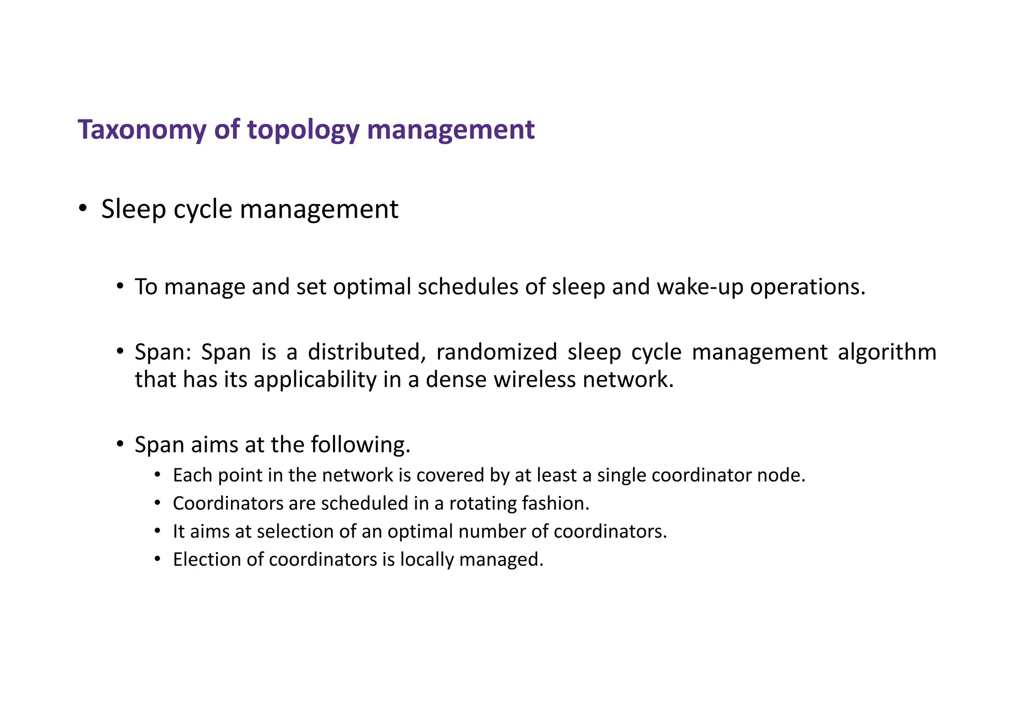 • Sleep cycle management
• To manage and set optimal schedules of sleep and wake-up operations.
• Span: Span is a distributed, randomized sleep cycle management algorithm
that has its applicability in a dense wireless network.
• Span aims at the following.
• Each point in the network is covered by at least a single coordinator node.
• Coordinators are scheduled in a rotating fashion.
• It aims at selection of an optimal number of coordinators.
• Election of coordinators is locally managed.
Taxonomy of topology management
 