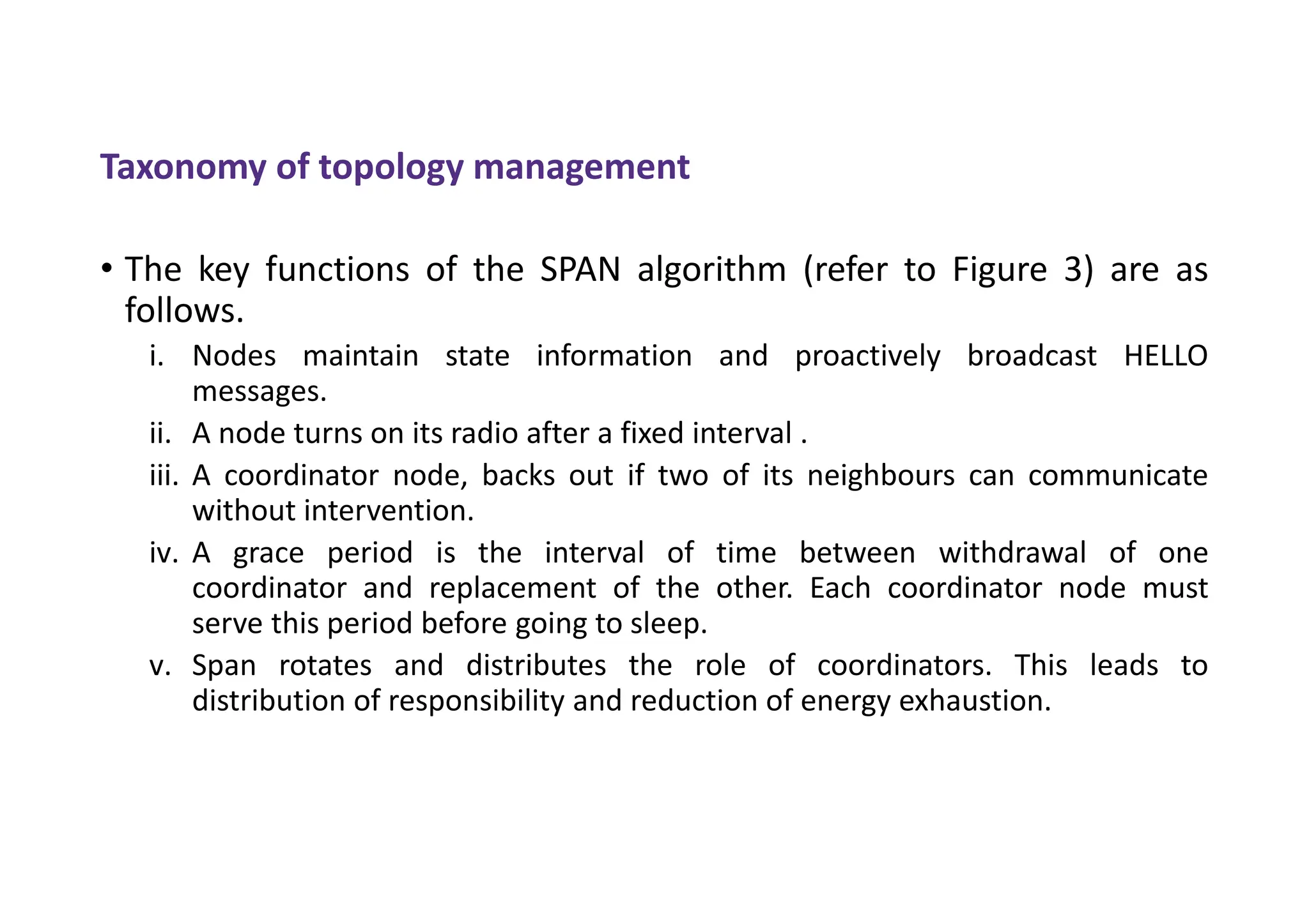 • The key functions of the SPAN algorithm (refer to Figure 3) are as
follows.
i. Nodes maintain state information and proactively broadcast HELLO
messages.
ii. A node turns on its radio after a fixed interval .
iii. A coordinator node, backs out if two of its neighbours can communicate
without intervention.
iv. A grace period is the interval of time between withdrawal of one
coordinator and replacement of the other. Each coordinator node must
serve this period before going to sleep.
v. Span rotates and distributes the role of coordinators. This leads to
distribution of responsibility and reduction of energy exhaustion.
Taxonomy of topology management
 