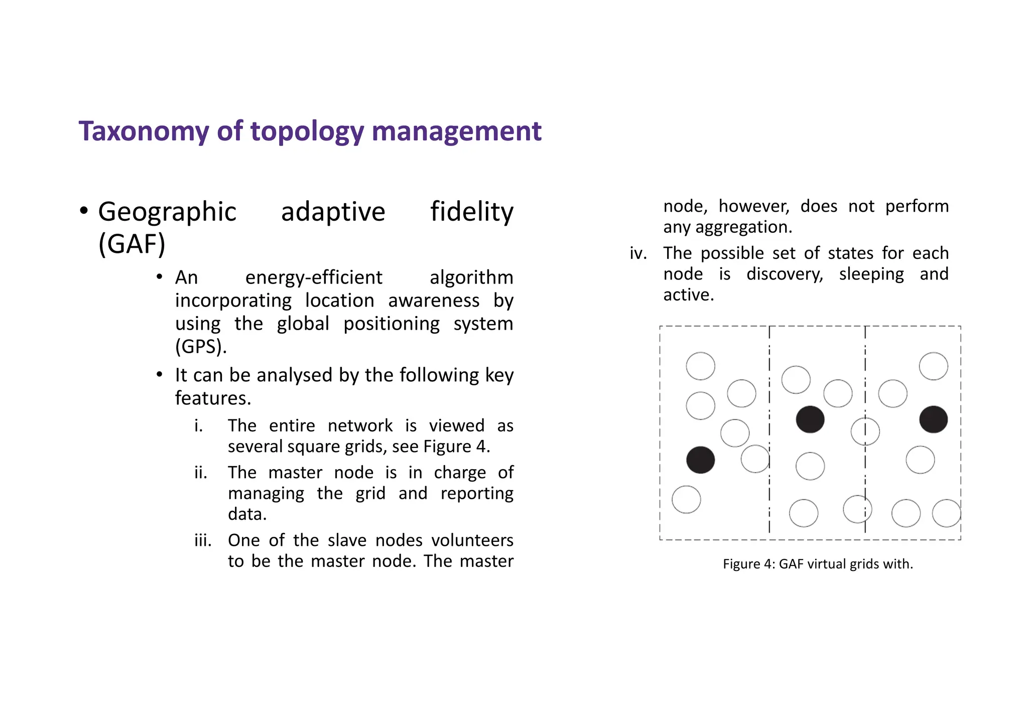 • Geographic adaptive fidelity
(GAF)
• An energy-efficient algorithm
incorporating location awareness by
using the global positioning system
(GPS).
• It can be analysed by the following key
features.
i. The entire network is viewed as
several square grids, see Figure 4.
ii. The master node is in charge of
managing the grid and reporting
data.
iii. One of the slave nodes volunteers
to be the master node. The master
node, however, does not perform
any aggregation.
iv. The possible set of states for each
node is discovery, sleeping and
active.
Taxonomy of topology management
Figure 4: GAF virtual grids with.
 