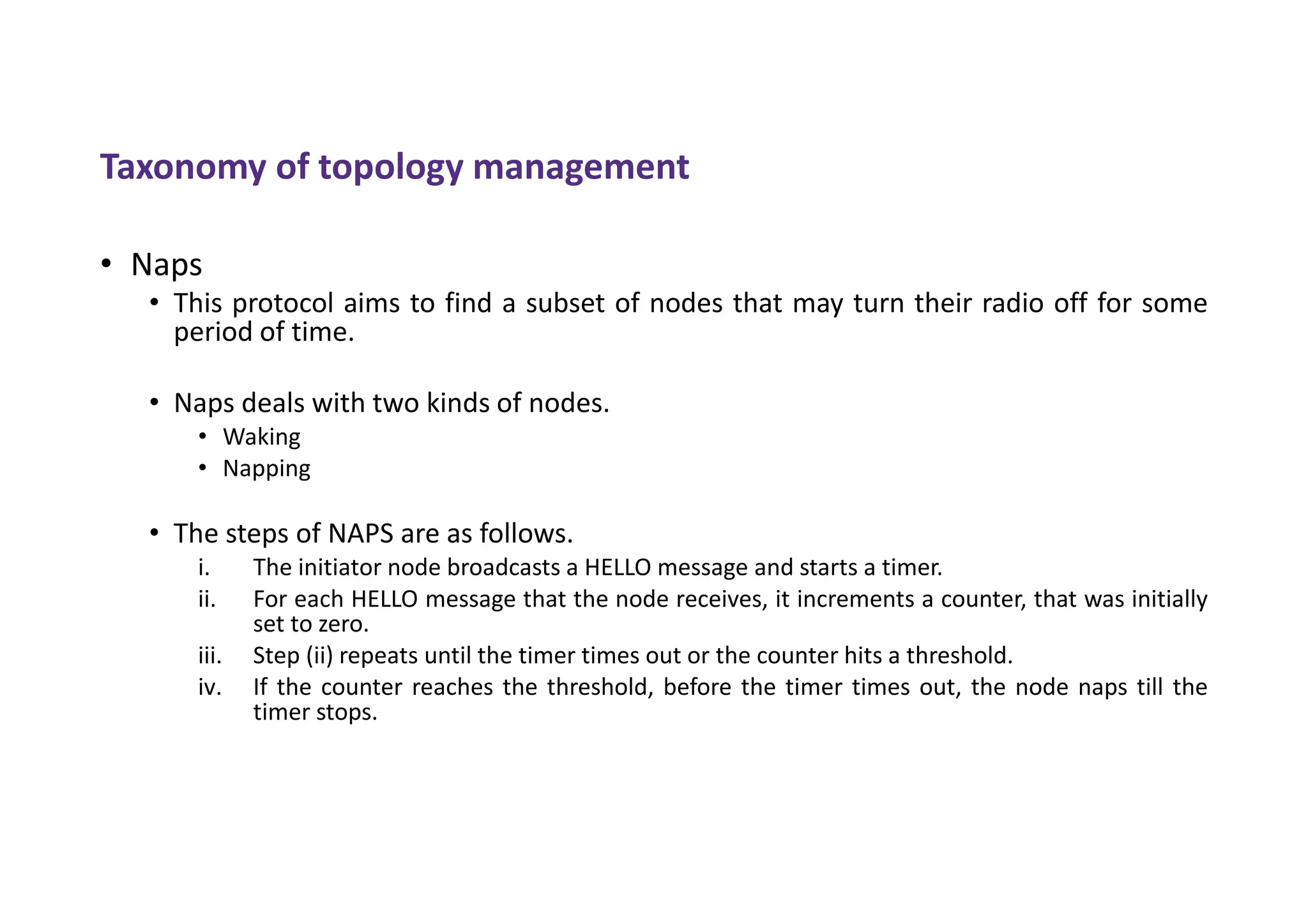 Taxonomy of topology management
• Naps
• This protocol aims to find a subset of nodes that may turn their radio off for some
period of time.
• Naps deals with two kinds of nodes.
• Waking
• Napping
• The steps of NAPS are as follows.
i. The initiator node broadcasts a HELLO message and starts a timer.
ii. For each HELLO message that the node receives, it increments a counter, that was initially
set to zero.
iii. Step (ii) repeats until the timer times out or the counter hits a threshold.
iv. If the counter reaches the threshold, before the timer times out, the node naps till the
timer stops.
 