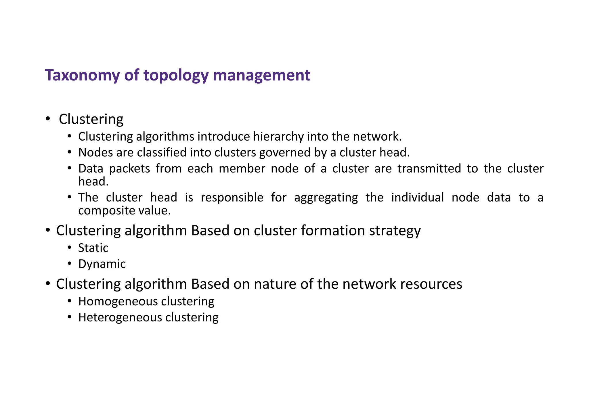 Taxonomy of topology management
• Clustering
• Clustering algorithms introduce hierarchy into the network.
• Nodes are classified into clusters governed by a cluster head.
• Data packets from each member node of a cluster are transmitted to the cluster
head.
• The cluster head is responsible for aggregating the individual node data to a
composite value.
• Clustering algorithm Based on cluster formation strategy
• Static
• Dynamic
• Clustering algorithm Based on nature of the network resources
• Homogeneous clustering
• Heterogeneous clustering
 