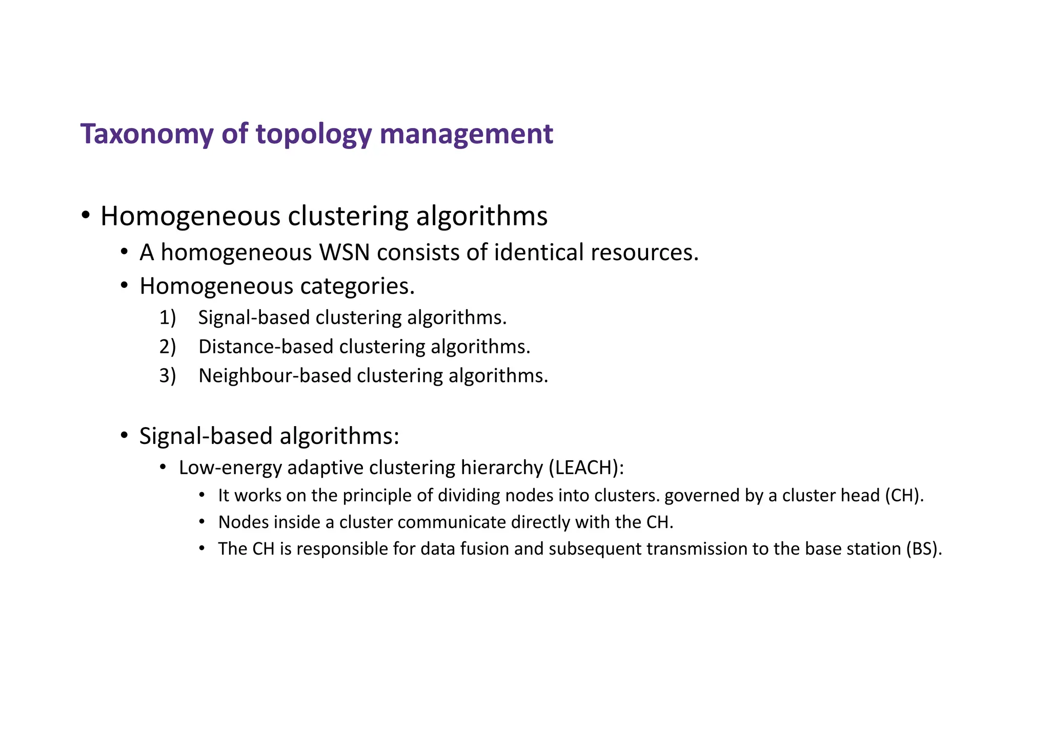 Taxonomy of topology management
• Homogeneous clustering algorithms
• A homogeneous WSN consists of identical resources.
• Homogeneous categories.
1) Signal-based clustering algorithms.
2) Distance-based clustering algorithms.
3) Neighbour-based clustering algorithms.
• Signal-based algorithms:
• Low-energy adaptive clustering hierarchy (LEACH):
• It works on the principle of dividing nodes into clusters. governed by a cluster head (CH).
• Nodes inside a cluster communicate directly with the CH.
• The CH is responsible for data fusion and subsequent transmission to the base station (BS).
 