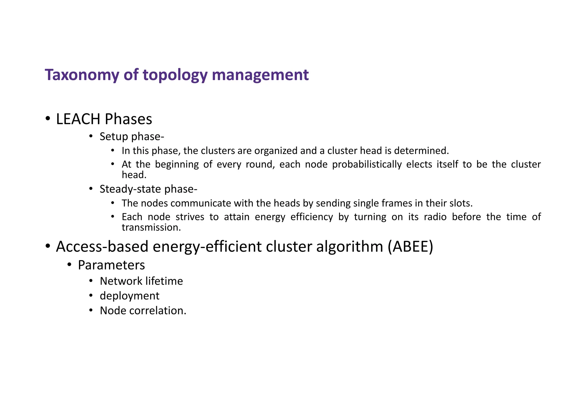 Taxonomy of topology management
• LEACH Phases
• Setup phase-
• In this phase, the clusters are organized and a cluster head is determined.
• At the beginning of every round, each node probabilistically elects itself to be the cluster
head.
• Steady-state phase-
• The nodes communicate with the heads by sending single frames in their slots.
• Each node strives to attain energy efficiency by turning on its radio before the time of
transmission.
• Access-based energy-efficient cluster algorithm (ABEE)
• Parameters
• Network lifetime
• deployment
• Node correlation.
 