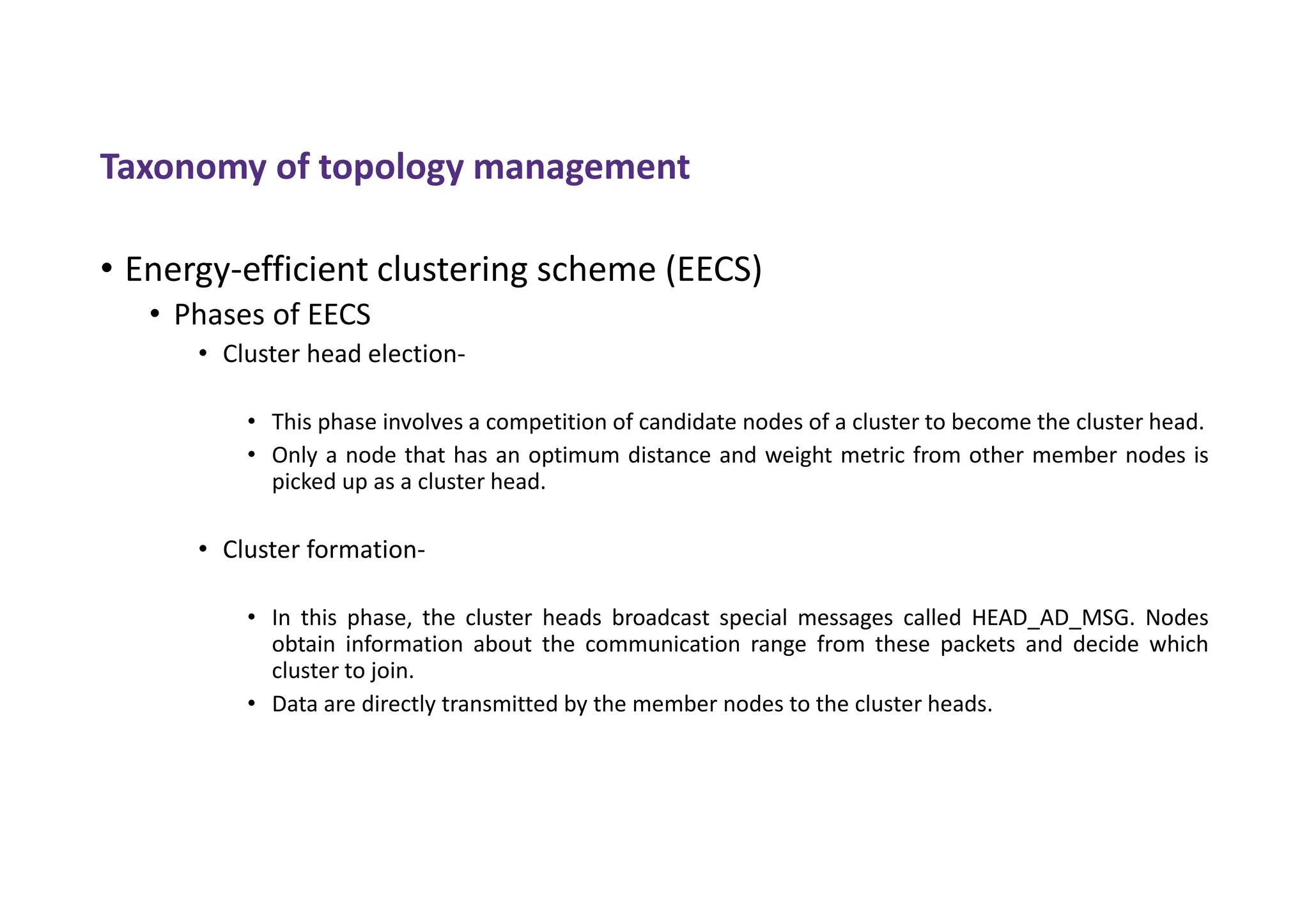 Taxonomy of topology management
• Energy-efficient clustering scheme (EECS)
• Phases of EECS
• Cluster head election-
• This phase involves a competition of candidate nodes of a cluster to become the cluster head.
• Only a node that has an optimum distance and weight metric from other member nodes is
picked up as a cluster head.
• Cluster formation-
• In this phase, the cluster heads broadcast special messages called HEAD_AD_MSG. Nodes
obtain information about the communication range from these packets and decide which
cluster to join.
• Data are directly transmitted by the member nodes to the cluster heads.
 