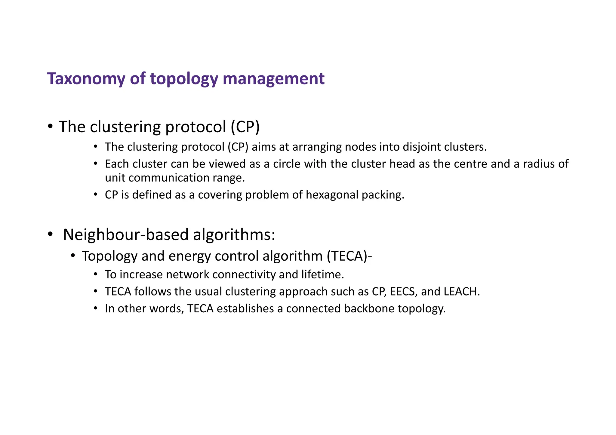 Taxonomy of topology management
• The clustering protocol (CP)
• The clustering protocol (CP) aims at arranging nodes into disjoint clusters.
• Each cluster can be viewed as a circle with the cluster head as the centre and a radius of
unit communication range.
• CP is defined as a covering problem of hexagonal packing.
• Neighbour-based algorithms:
• Topology and energy control algorithm (TECA)-
• To increase network connectivity and lifetime.
• TECA follows the usual clustering approach such as CP, EECS, and LEACH.
• In other words, TECA establishes a connected backbone topology.
 