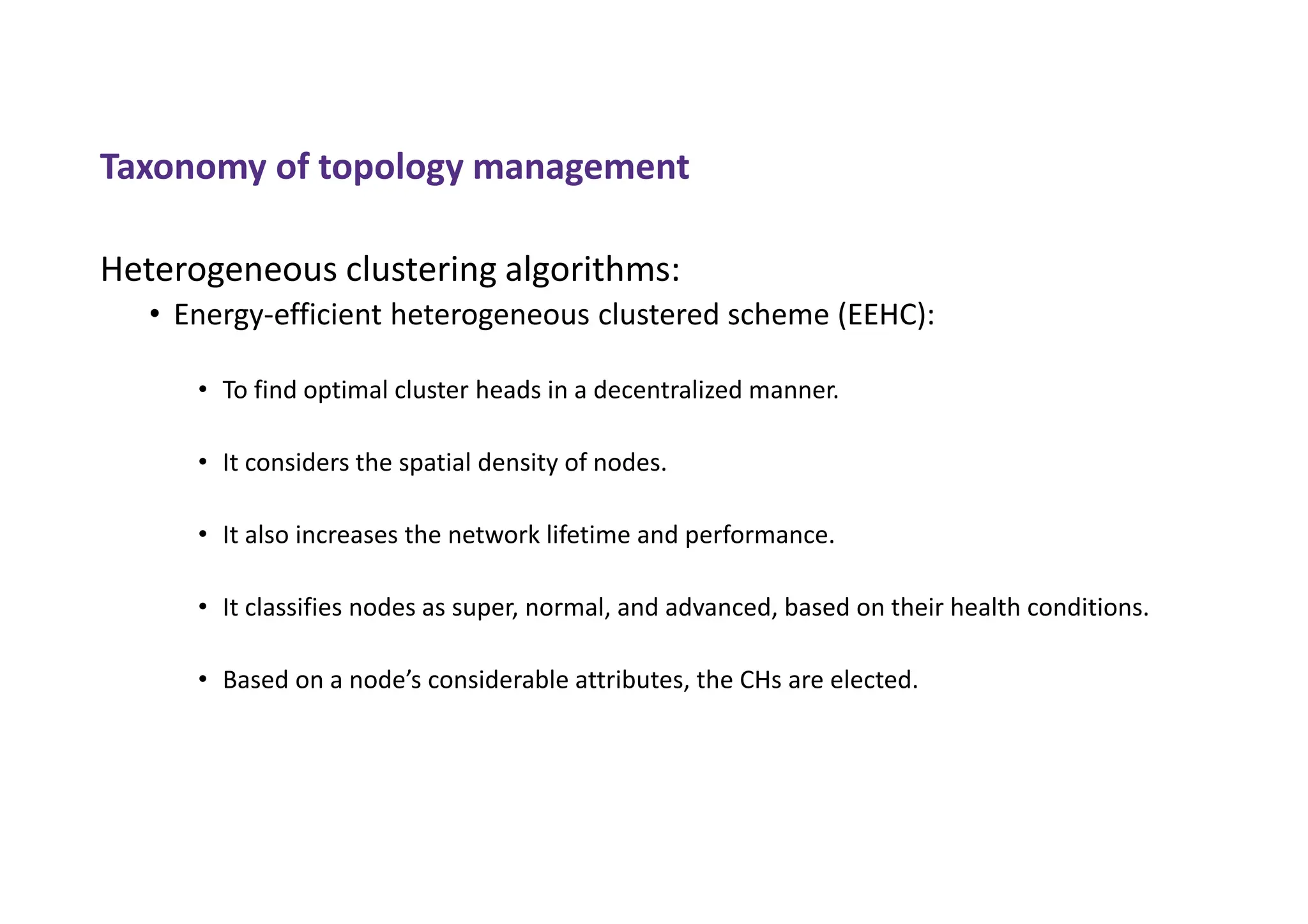 Taxonomy of topology management
Heterogeneous clustering algorithms:
• Energy-efficient heterogeneous clustered scheme (EEHC):
• To find optimal cluster heads in a decentralized manner.
• It considers the spatial density of nodes.
• It also increases the network lifetime and performance.
• It classifies nodes as super, normal, and advanced, based on their health conditions.
• Based on a node’s considerable attributes, the CHs are elected.
 